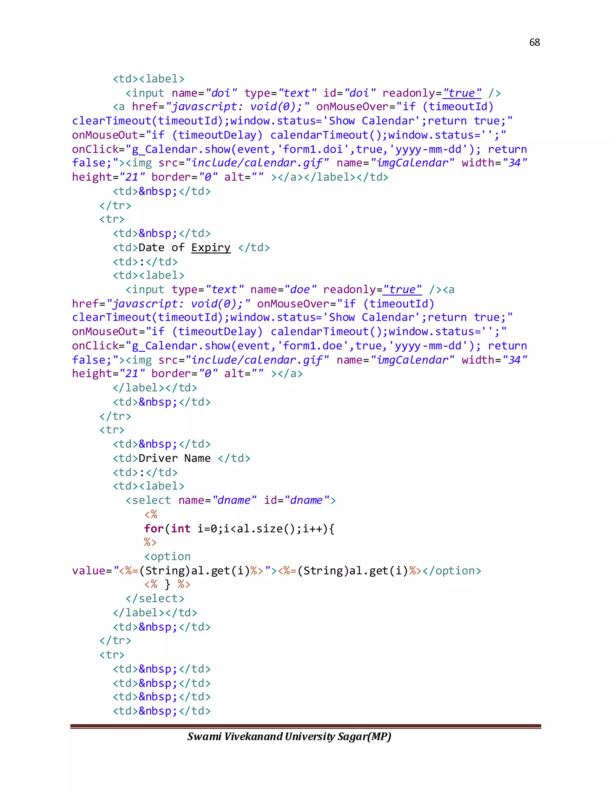 68
Swami Vivekanand University Sagar(MP)
<td><label>
<input name="doi" type="text" id="doi" readonly="true" />
<a href="javascript: void(0);" onMouseOver="if (timeoutId)
clearTimeout(timeoutId);window.status='Show Calendar';return true;"
onMouseOut="if (timeoutDelay) calendarTimeout();window.status='';"
onClick="g_Calendar.show(event,'form1.doi',true,'yyyy-mm-dd'); return
false;"><img src="include/calendar.gif" name="imgCalendar" width="34"
height="21" border="0" alt="" ></a></label></td>
<td>&nbsp;</td>
</tr>
<tr>
<td>&nbsp;</td>
<td>Date of Expiry </td>
<td>:</td>
<td><label>
<input type="text" name="doe" readonly="true" /><a
href="javascript: void(0);" onMouseOver="if (timeoutId)
clearTimeout(timeoutId);window.status='Show Calendar';return true;"
onMouseOut="if (timeoutDelay) calendarTimeout();window.status='';"
onClick="g_Calendar.show(event,'form1.doe',true,'yyyy-mm-dd'); return
false;"><img src="include/calendar.gif" name="imgCalendar" width="34"
height="21" border="0" alt="" ></a>
</label></td>
<td>&nbsp;</td>
</tr>
<tr>
<td>&nbsp;</td>
<td>Driver Name </td>
<td>:</td>
<td><label>
<select name="dname" id="dname">
<%
for(int i=0;i<al.size();i++){
%>
<option
value="<%=(String)al.get(i)%>"><%=(String)al.get(i)%></option>
<% } %>
</select>
</label></td>
<td>&nbsp;</td>
</tr>
<tr>
<td>&nbsp;</td>
<td>&nbsp;</td>
<td>&nbsp;</td>
<td>&nbsp;</td>
 