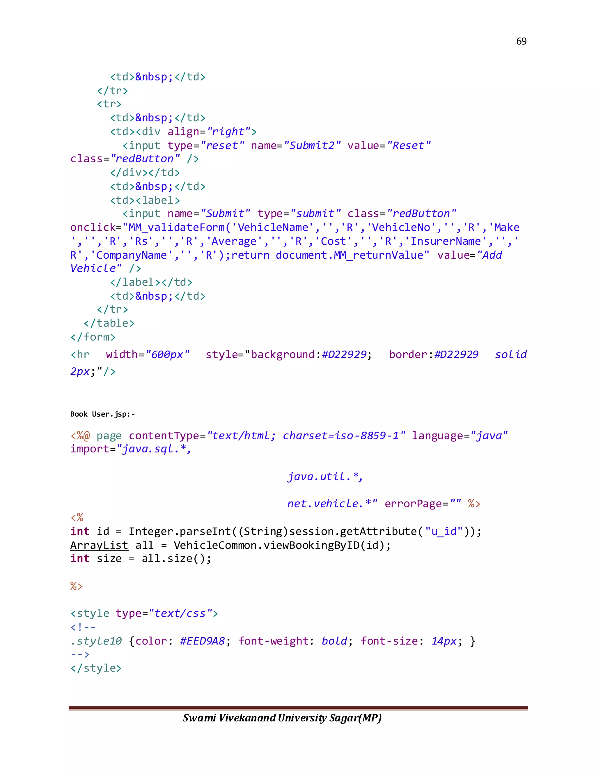 69
Swami Vivekanand University Sagar(MP)
<td>&nbsp;</td>
</tr>
<tr>
<td>&nbsp;</td>
<td><div align="right">
<input type="reset" name="Submit2" value="Reset"
class="redButton" />
</div></td>
<td>&nbsp;</td>
<td><label>
<input name="Submit" type="submit" class="redButton"
onclick="MM_validateForm('VehicleName','','R','VehicleNo','','R','Make
','','R','Rs','','R','Average','','R','Cost','','R','InsurerName','','
R','CompanyName','','R');return document.MM_returnValue" value="Add
Vehicle" />
</label></td>
<td>&nbsp;</td>
</tr>
</table>
</form>
<hr width="600px" style="background:#D22929; border:#D22929 solid
2px;"/>
Book User.jsp:-
<%@ page contentType="text/html; charset=iso-8859-1" language="java"
import="java.sql.*,
java.util.*,
net.vehicle.*" errorPage="" %>
<%
int id = Integer.parseInt((String)session.getAttribute("u_id"));
ArrayList all = VehicleCommon.viewBookingByID(id);
int size = all.size();
%>
<style type="text/css">
<!--
.style10 {color: #EED9A8; font-weight: bold; font-size: 14px; }
-->
</style>
 