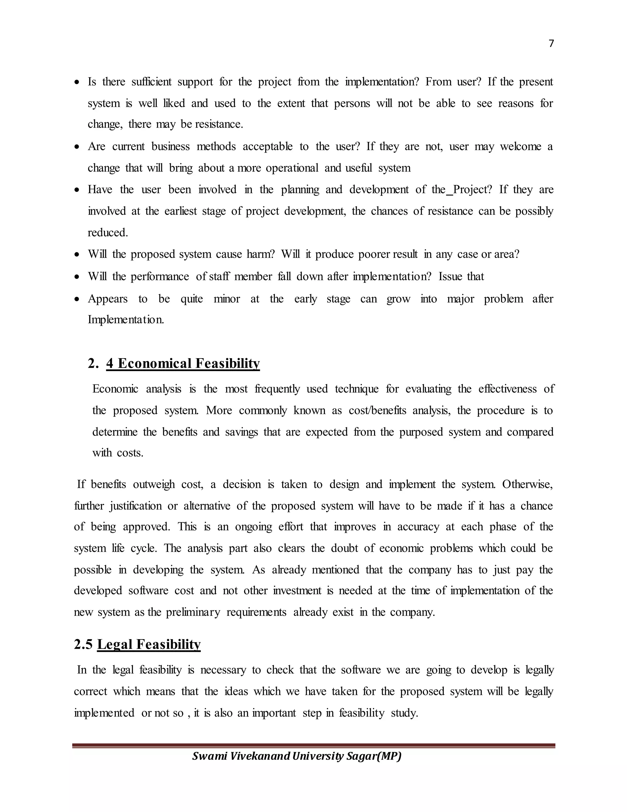 7
Swami Vivekanand University Sagar(MP)
 Is there sufficient support for the project from the implementation? From user? If the present
system is well liked and used to the extent that persons will not be able to see reasons for
change, there may be resistance.
 Are current business methods acceptable to the user? If they are not, user may welcome a
change that will bring about a more operational and useful system
 Have the user been involved in the planning and development of the Project? If they are
involved at the earliest stage of project development, the chances of resistance can be possibly
reduced.
 Will the proposed system cause harm? Will it produce poorer result in any case or area?
 Will the performance of staff member fall down after implementation? Issue that
 Appears to be quite minor at the early stage can grow into major problem after
Implementation.
2. 4 Economical Feasibility
Economic analysis is the most frequently used technique for evaluating the effectiveness of
the proposed system. More commonly known as cost/benefits analysis, the procedure is to
determine the benefits and savings that are expected from the purposed system and compared
with costs.
If benefits outweigh cost, a decision is taken to design and implement the system. Otherwise,
further justification or alternative of the proposed system will have to be made if it has a chance
of being approved. This is an ongoing effort that improves in accuracy at each phase of the
system life cycle. The analysis part also clears the doubt of economic problems which could be
possible in developing the system. As already mentioned that the company has to just pay the
developed software cost and not other investment is needed at the time of implementation of the
new system as the preliminary requirements already exist in the company.
2.5 Legal Feasibility
In the legal feasibility is necessary to check that the software we are going to develop is legally
correct which means that the ideas which we have taken for the proposed system will be legally
implemented or not so , it is also an important step in feasibility study.
 