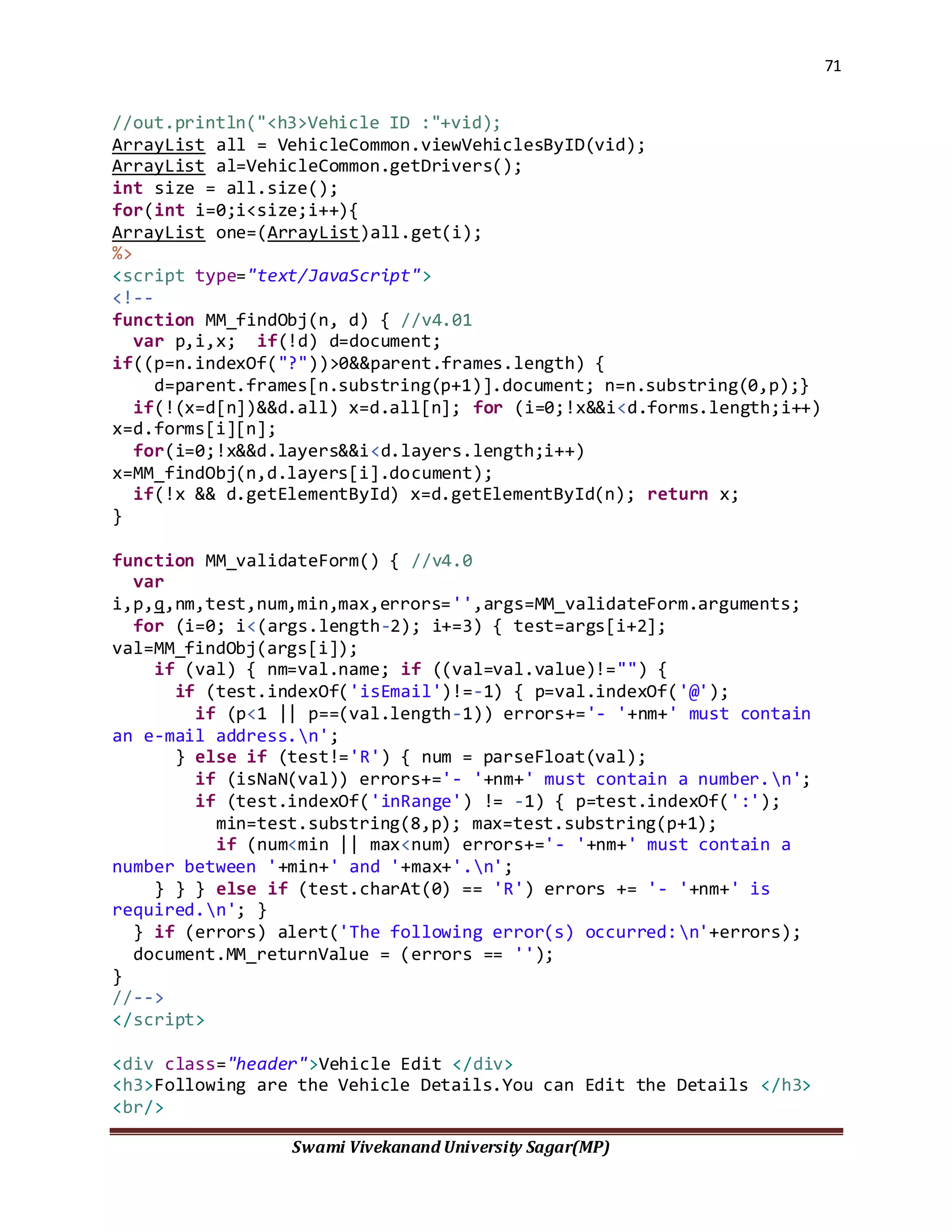 71
Swami Vivekanand University Sagar(MP)
//out.println("<h3>Vehicle ID :"+vid);
ArrayList all = VehicleCommon.viewVehiclesByID(vid);
ArrayList al=VehicleCommon.getDrivers();
int size = all.size();
for(int i=0;i<size;i++){
ArrayList one=(ArrayList)all.get(i);
%>
<script type="text/JavaScript">
<!--
function MM_findObj(n, d) { //v4.01
var p,i,x; if(!d) d=document;
if((p=n.indexOf("?"))>0&&parent.frames.length) {
d=parent.frames[n.substring(p+1)].document; n=n.substring(0,p);}
if(!(x=d[n])&&d.all) x=d.all[n]; for (i=0;!x&&i<d.forms.length;i++)
x=d.forms[i][n];
for(i=0;!x&&d.layers&&i<d.layers.length;i++)
x=MM_findObj(n,d.layers[i].document);
if(!x && d.getElementById) x=d.getElementById(n); return x;
}
function MM_validateForm() { //v4.0
var
i,p,q,nm,test,num,min,max,errors='',args=MM_validateForm.arguments;
for (i=0; i<(args.length-2); i+=3) { test=args[i+2];
val=MM_findObj(args[i]);
if (val) { nm=val.name; if ((val=val.value)!="") {
if (test.indexOf('isEmail')!=-1) { p=val.indexOf('@');
if (p<1 || p==(val.length-1)) errors+='- '+nm+' must contain
an e-mail address.n';
} else if (test!='R') { num = parseFloat(val);
if (isNaN(val)) errors+='- '+nm+' must contain a number.n';
if (test.indexOf('inRange') != -1) { p=test.indexOf(':');
min=test.substring(8,p); max=test.substring(p+1);
if (num<min || max<num) errors+='- '+nm+' must contain a
number between '+min+' and '+max+'.n';
} } } else if (test.charAt(0) == 'R') errors += '- '+nm+' is
required.n'; }
} if (errors) alert('The following error(s) occurred:n'+errors);
document.MM_returnValue = (errors == '');
}
//-->
</script>
<div class="header">Vehicle Edit </div>
<h3>Following are the Vehicle Details.You can Edit the Details </h3>
<br/>
 