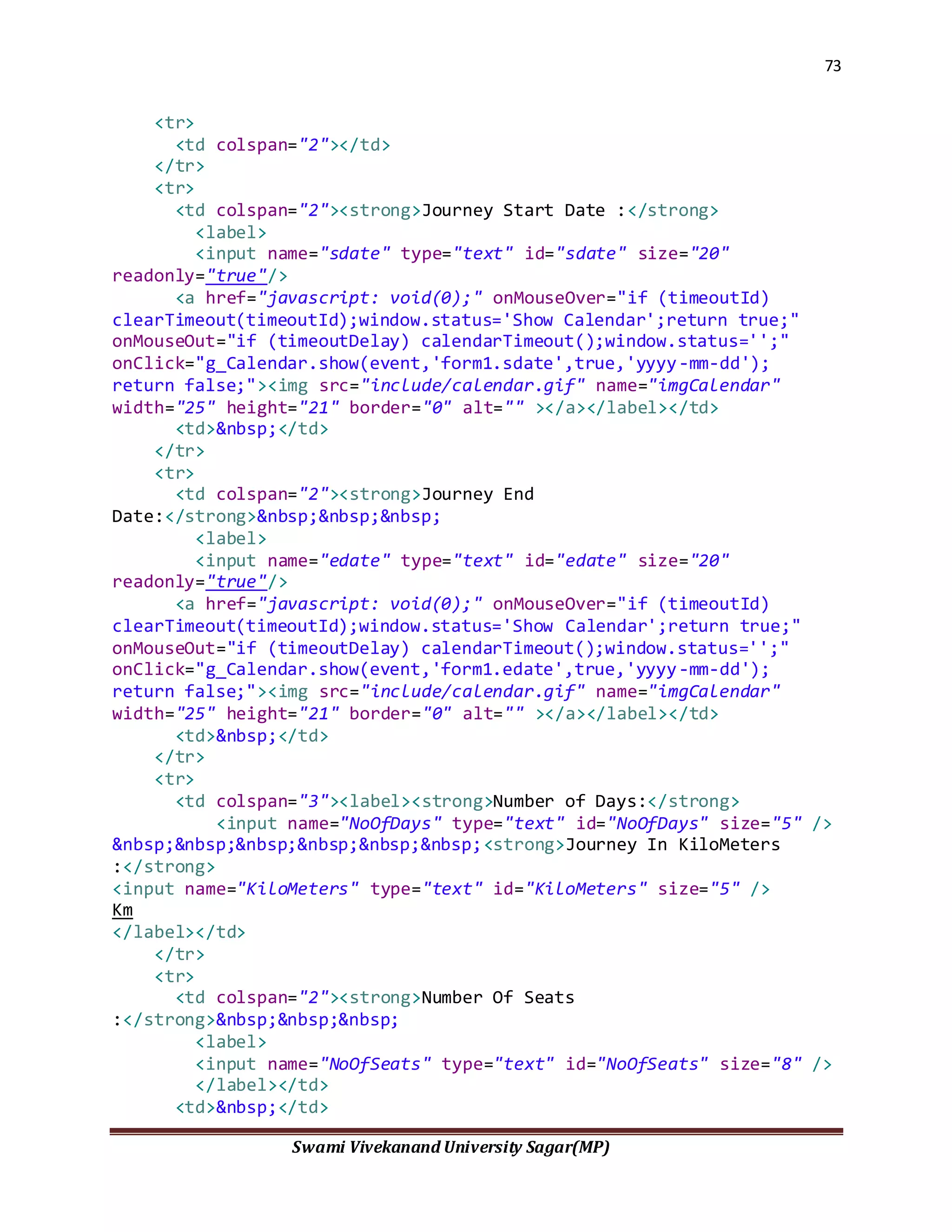 73
Swami Vivekanand University Sagar(MP)
<tr>
<td colspan="2"></td>
</tr>
<tr>
<td colspan="2"><strong>Journey Start Date :</strong>
<label>
<input name="sdate" type="text" id="sdate" size="20"
readonly="true"/>
<a href="javascript: void(0);" onMouseOver="if (timeoutId)
clearTimeout(timeoutId);window.status='Show Calendar';return true;"
onMouseOut="if (timeoutDelay) calendarTimeout();window.status='';"
onClick="g_Calendar.show(event,'form1.sdate',true,'yyyy-mm-dd');
return false;"><img src="include/calendar.gif" name="imgCalendar"
width="25" height="21" border="0" alt="" ></a></label></td>
<td>&nbsp;</td>
</tr>
<tr>
<td colspan="2"><strong>Journey End
Date:</strong>&nbsp;&nbsp;&nbsp;
<label>
<input name="edate" type="text" id="edate" size="20"
readonly="true"/>
<a href="javascript: void(0);" onMouseOver="if (timeoutId)
clearTimeout(timeoutId);window.status='Show Calendar';return true;"
onMouseOut="if (timeoutDelay) calendarTimeout();window.status='';"
onClick="g_Calendar.show(event,'form1.edate',true,'yyyy-mm-dd');
return false;"><img src="include/calendar.gif" name="imgCalendar"
width="25" height="21" border="0" alt="" ></a></label></td>
<td>&nbsp;</td>
</tr>
<tr>
<td colspan="3"><label><strong>Number of Days:</strong>
<input name="NoOfDays" type="text" id="NoOfDays" size="5" />
&nbsp;&nbsp;&nbsp;&nbsp;&nbsp;&nbsp;<strong>Journey In KiloMeters
:</strong>
<input name="KiloMeters" type="text" id="KiloMeters" size="5" />
Km
</label></td>
</tr>
<tr>
<td colspan="2"><strong>Number Of Seats
:</strong>&nbsp;&nbsp;&nbsp;
<label>
<input name="NoOfSeats" type="text" id="NoOfSeats" size="8" />
</label></td>
<td>&nbsp;</td>
 