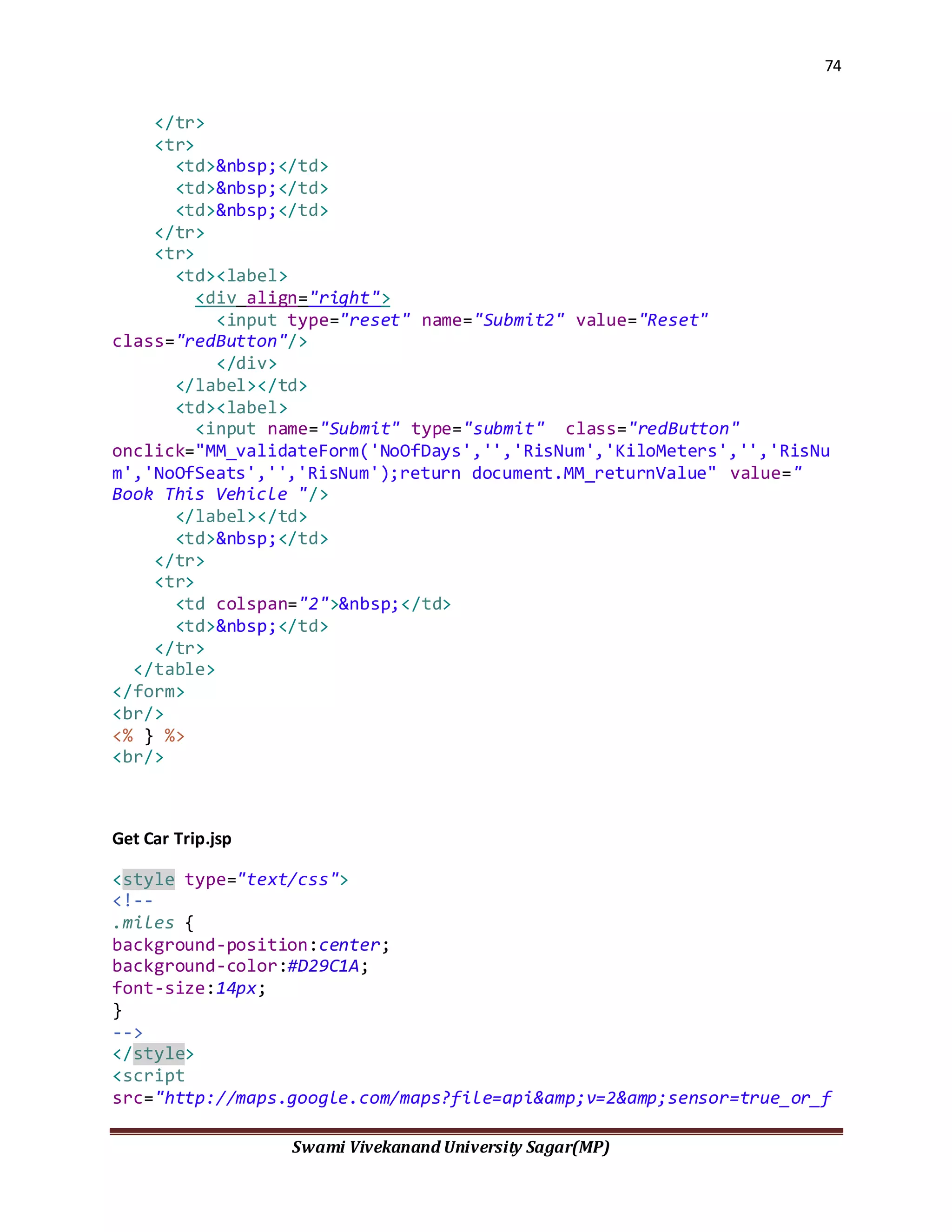 74
Swami Vivekanand University Sagar(MP)
</tr>
<tr>
<td>&nbsp;</td>
<td>&nbsp;</td>
<td>&nbsp;</td>
</tr>
<tr>
<td><label>
<div align="right">
<input type="reset" name="Submit2" value="Reset"
class="redButton"/>
</div>
</label></td>
<td><label>
<input name="Submit" type="submit" class="redButton"
onclick="MM_validateForm('NoOfDays','','RisNum','KiloMeters','','RisNu
m','NoOfSeats','','RisNum');return document.MM_returnValue" value="
Book This Vehicle "/>
</label></td>
<td>&nbsp;</td>
</tr>
<tr>
<td colspan="2">&nbsp;</td>
<td>&nbsp;</td>
</tr>
</table>
</form>
<br/>
<% } %>
<br/>
Get Car Trip.jsp
<style type="text/css">
<!--
.miles {
background-position:center;
background-color:#D29C1A;
font-size:14px;
}
-->
</style>
<script
src="http://maps.google.com/maps?file=api&amp;v=2&amp;sensor=true_or_f
 