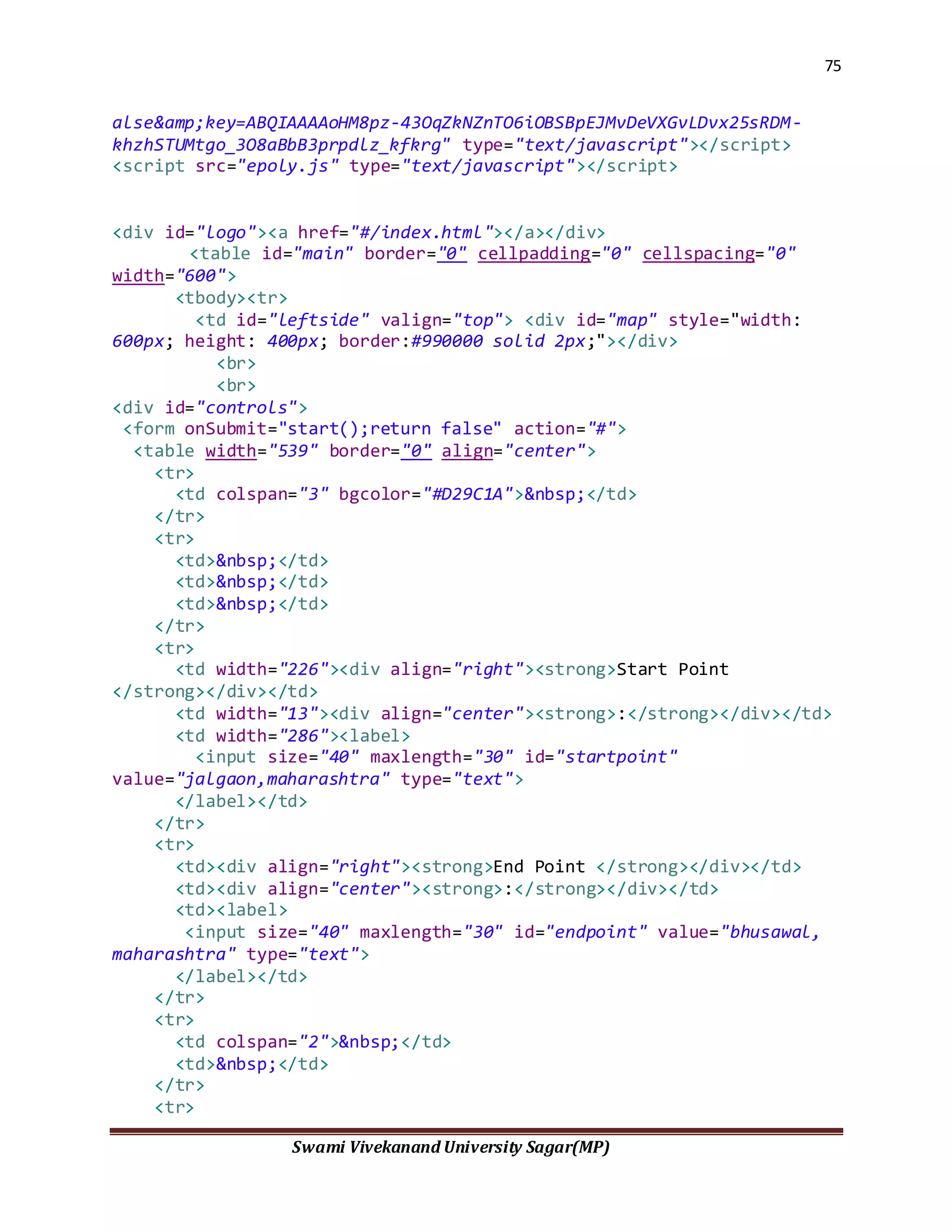 75
Swami Vivekanand University Sagar(MP)
alse&amp;key=ABQIAAAAoHM8pz-43OqZkNZnTO6iOBSBpEJMvDeVXGvLDvx25sRDM-
khzhSTUMtgo_3O8aBbB3prpdlz_kfkrg" type="text/javascript"></script>
<script src="epoly.js" type="text/javascript"></script>
<div id="logo"><a href="#/index.html"></a></div>
<table id="main" border="0" cellpadding="0" cellspacing="0"
width="600">
<tbody><tr>
<td id="leftside" valign="top"> <div id="map" style="width:
600px; height: 400px; border:#990000 solid 2px;"></div>
<br>
<br>
<div id="controls">
<form onSubmit="start();return false" action="#">
<table width="539" border="0" align="center">
<tr>
<td colspan="3" bgcolor="#D29C1A">&nbsp;</td>
</tr>
<tr>
<td>&nbsp;</td>
<td>&nbsp;</td>
<td>&nbsp;</td>
</tr>
<tr>
<td width="226"><div align="right"><strong>Start Point
</strong></div></td>
<td width="13"><div align="center"><strong>:</strong></div></td>
<td width="286"><label>
<input size="40" maxlength="30" id="startpoint"
value="jalgaon,maharashtra" type="text">
</label></td>
</tr>
<tr>
<td><div align="right"><strong>End Point </strong></div></td>
<td><div align="center"><strong>:</strong></div></td>
<td><label>
<input size="40" maxlength="30" id="endpoint" value="bhusawal,
maharashtra" type="text">
</label></td>
</tr>
<tr>
<td colspan="2">&nbsp;</td>
<td>&nbsp;</td>
</tr>
<tr>
 