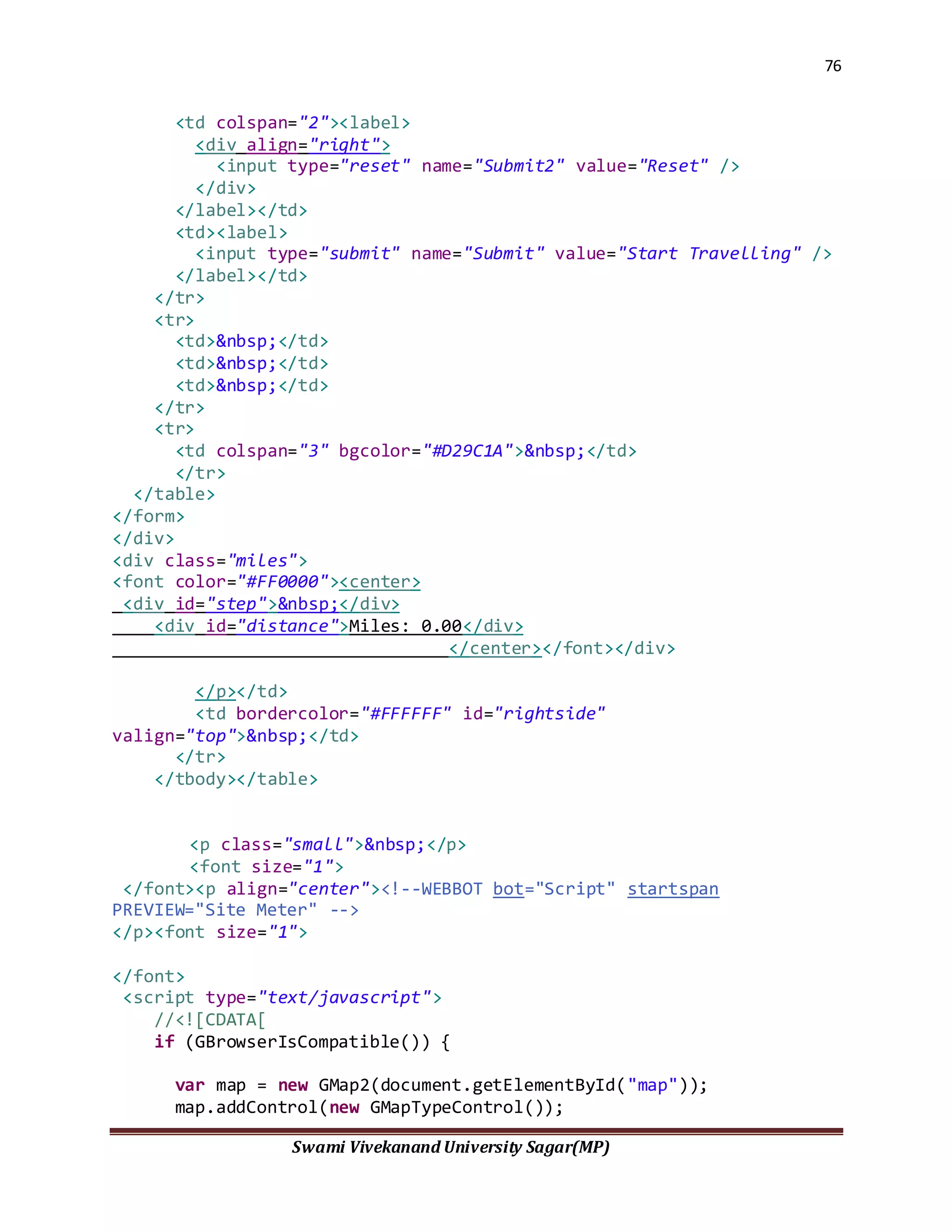 76
Swami Vivekanand University Sagar(MP)
<td colspan="2"><label>
<div align="right">
<input type="reset" name="Submit2" value="Reset" />
</div>
</label></td>
<td><label>
<input type="submit" name="Submit" value="Start Travelling" />
</label></td>
</tr>
<tr>
<td>&nbsp;</td>
<td>&nbsp;</td>
<td>&nbsp;</td>
</tr>
<tr>
<td colspan="3" bgcolor="#D29C1A">&nbsp;</td>
</tr>
</table>
</form>
</div>
<div class="miles">
<font color="#FF0000"><center>
<div id="step">&nbsp;</div>
<div id="distance">Miles: 0.00</div>
</center></font></div>
</p></td>
<td bordercolor="#FFFFFF" id="rightside"
valign="top">&nbsp;</td>
</tr>
</tbody></table>
<p class="small">&nbsp;</p>
<font size="1">
</font><p align="center"><!--WEBBOT bot="Script" startspan
PREVIEW="Site Meter" -->
</p><font size="1">
</font>
<script type="text/javascript">
//<![CDATA[
if (GBrowserIsCompatible()) {
var map = new GMap2(document.getElementById("map"));
map.addControl(new GMapTypeControl());
 