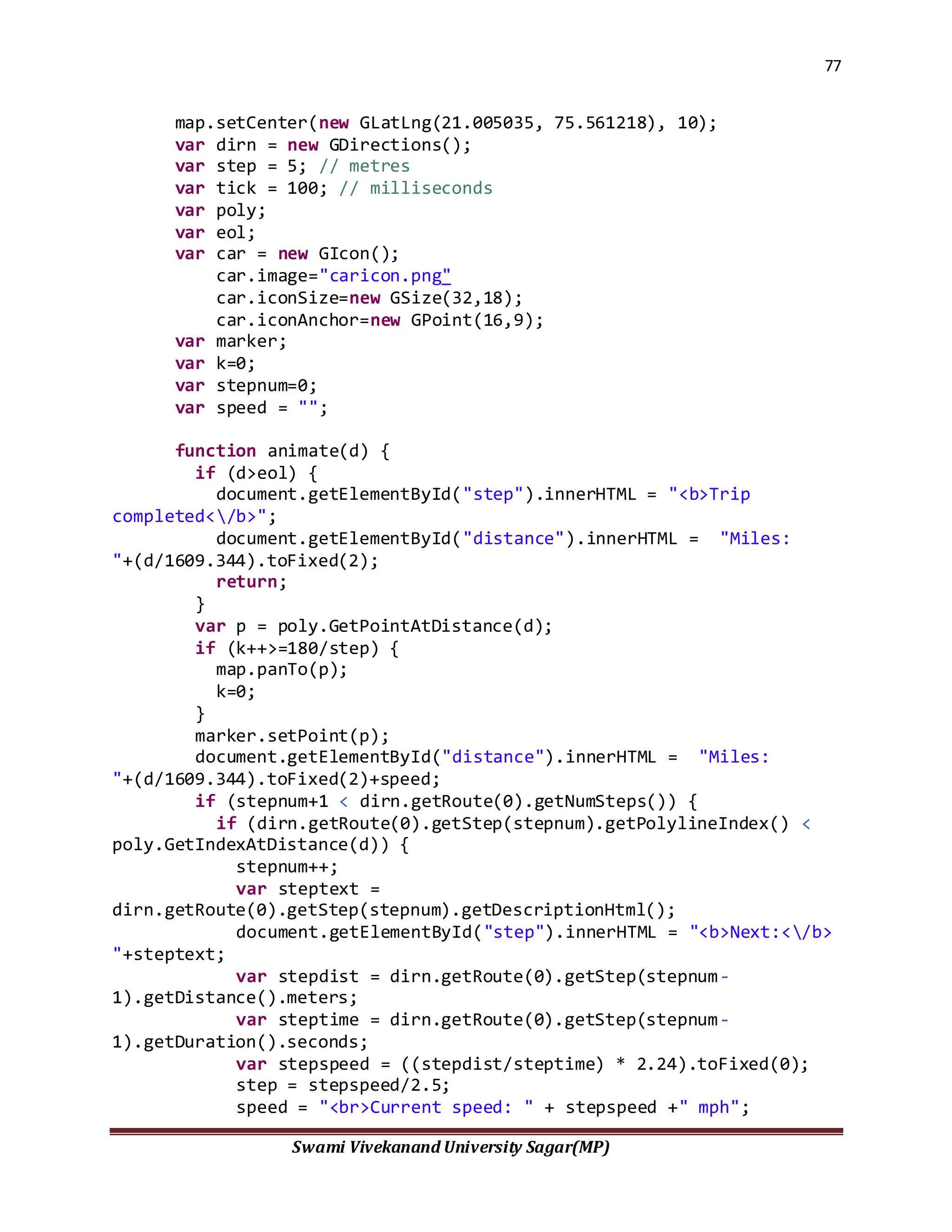 77
Swami Vivekanand University Sagar(MP)
map.setCenter(new GLatLng(21.005035, 75.561218), 10);
var dirn = new GDirections();
var step = 5; // metres
var tick = 100; // milliseconds
var poly;
var eol;
var car = new GIcon();
car.image="caricon.png"
car.iconSize=new GSize(32,18);
car.iconAnchor=new GPoint(16,9);
var marker;
var k=0;
var stepnum=0;
var speed = "";
function animate(d) {
if (d>eol) {
document.getElementById("step").innerHTML = "<b>Trip
completed</b>";
document.getElementById("distance").innerHTML = "Miles:
"+(d/1609.344).toFixed(2);
return;
}
var p = poly.GetPointAtDistance(d);
if (k++>=180/step) {
map.panTo(p);
k=0;
}
marker.setPoint(p);
document.getElementById("distance").innerHTML = "Miles:
"+(d/1609.344).toFixed(2)+speed;
if (stepnum+1 < dirn.getRoute(0).getNumSteps()) {
if (dirn.getRoute(0).getStep(stepnum).getPolylineIndex() <
poly.GetIndexAtDistance(d)) {
stepnum++;
var steptext =
dirn.getRoute(0).getStep(stepnum).getDescriptionHtml();
document.getElementById("step").innerHTML = "<b>Next:</b>
"+steptext;
var stepdist = dirn.getRoute(0).getStep(stepnum-
1).getDistance().meters;
var steptime = dirn.getRoute(0).getStep(stepnum-
1).getDuration().seconds;
var stepspeed = ((stepdist/steptime) * 2.24).toFixed(0);
step = stepspeed/2.5;
speed = "<br>Current speed: " + stepspeed +" mph";
 