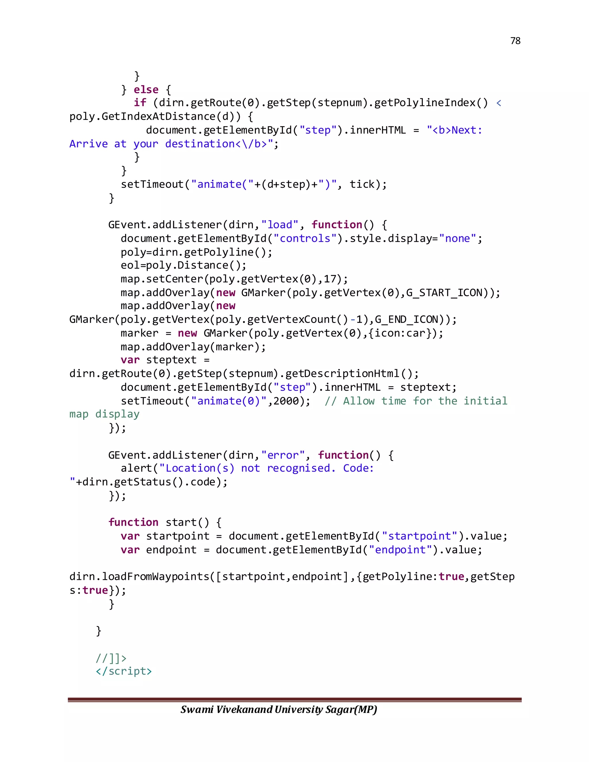 78
Swami Vivekanand University Sagar(MP)
}
} else {
if (dirn.getRoute(0).getStep(stepnum).getPolylineIndex() <
poly.GetIndexAtDistance(d)) {
document.getElementById("step").innerHTML = "<b>Next:
Arrive at your destination</b>";
}
}
setTimeout("animate("+(d+step)+")", tick);
}
GEvent.addListener(dirn,"load", function() {
document.getElementById("controls").style.display="none";
poly=dirn.getPolyline();
eol=poly.Distance();
map.setCenter(poly.getVertex(0),17);
map.addOverlay(new GMarker(poly.getVertex(0),G_START_ICON));
map.addOverlay(new
GMarker(poly.getVertex(poly.getVertexCount()-1),G_END_ICON));
marker = new GMarker(poly.getVertex(0),{icon:car});
map.addOverlay(marker);
var steptext =
dirn.getRoute(0).getStep(stepnum).getDescriptionHtml();
document.getElementById("step").innerHTML = steptext;
setTimeout("animate(0)",2000); // Allow time for the initial
map display
});
GEvent.addListener(dirn,"error", function() {
alert("Location(s) not recognised. Code:
"+dirn.getStatus().code);
});
function start() {
var startpoint = document.getElementById("startpoint").value;
var endpoint = document.getElementById("endpoint").value;
dirn.loadFromWaypoints([startpoint,endpoint],{getPolyline:true,getStep
s:true});
}
}
//]]>
</script>
 