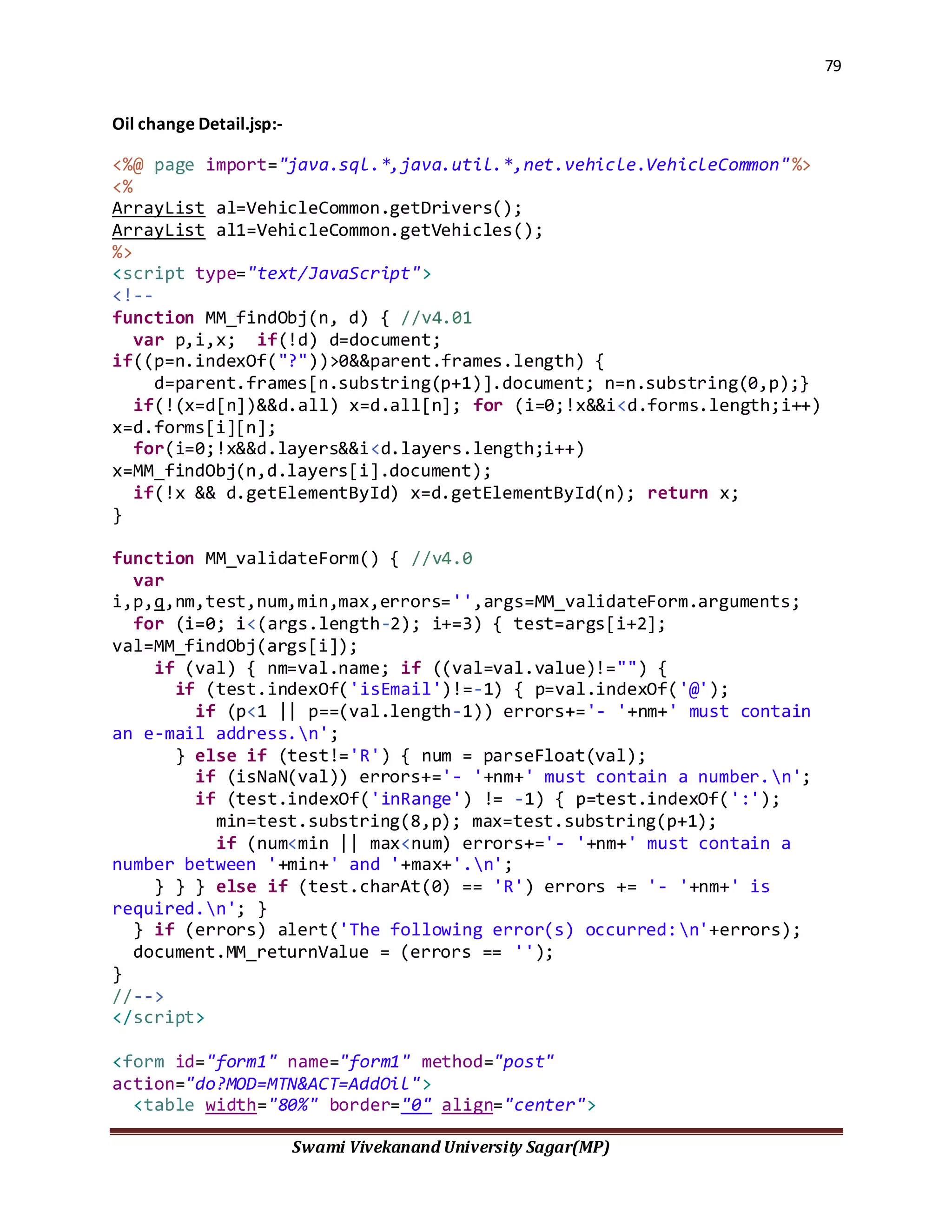79
Swami Vivekanand University Sagar(MP)
Oil change Detail.jsp:-
<%@ page import="java.sql.*,java.util.*,net.vehicle.VehicleCommon"%>
<%
ArrayList al=VehicleCommon.getDrivers();
ArrayList al1=VehicleCommon.getVehicles();
%>
<script type="text/JavaScript">
<!--
function MM_findObj(n, d) { //v4.01
var p,i,x; if(!d) d=document;
if((p=n.indexOf("?"))>0&&parent.frames.length) {
d=parent.frames[n.substring(p+1)].document; n=n.substring(0,p);}
if(!(x=d[n])&&d.all) x=d.all[n]; for (i=0;!x&&i<d.forms.length;i++)
x=d.forms[i][n];
for(i=0;!x&&d.layers&&i<d.layers.length;i++)
x=MM_findObj(n,d.layers[i].document);
if(!x && d.getElementById) x=d.getElementById(n); return x;
}
function MM_validateForm() { //v4.0
var
i,p,q,nm,test,num,min,max,errors='',args=MM_validateForm.arguments;
for (i=0; i<(args.length-2); i+=3) { test=args[i+2];
val=MM_findObj(args[i]);
if (val) { nm=val.name; if ((val=val.value)!="") {
if (test.indexOf('isEmail')!=-1) { p=val.indexOf('@');
if (p<1 || p==(val.length-1)) errors+='- '+nm+' must contain
an e-mail address.n';
} else if (test!='R') { num = parseFloat(val);
if (isNaN(val)) errors+='- '+nm+' must contain a number.n';
if (test.indexOf('inRange') != -1) { p=test.indexOf(':');
min=test.substring(8,p); max=test.substring(p+1);
if (num<min || max<num) errors+='- '+nm+' must contain a
number between '+min+' and '+max+'.n';
} } } else if (test.charAt(0) == 'R') errors += '- '+nm+' is
required.n'; }
} if (errors) alert('The following error(s) occurred:n'+errors);
document.MM_returnValue = (errors == '');
}
//-->
</script>
<form id="form1" name="form1" method="post"
action="do?MOD=MTN&ACT=AddOil">
<table width="80%" border="0" align="center">
 