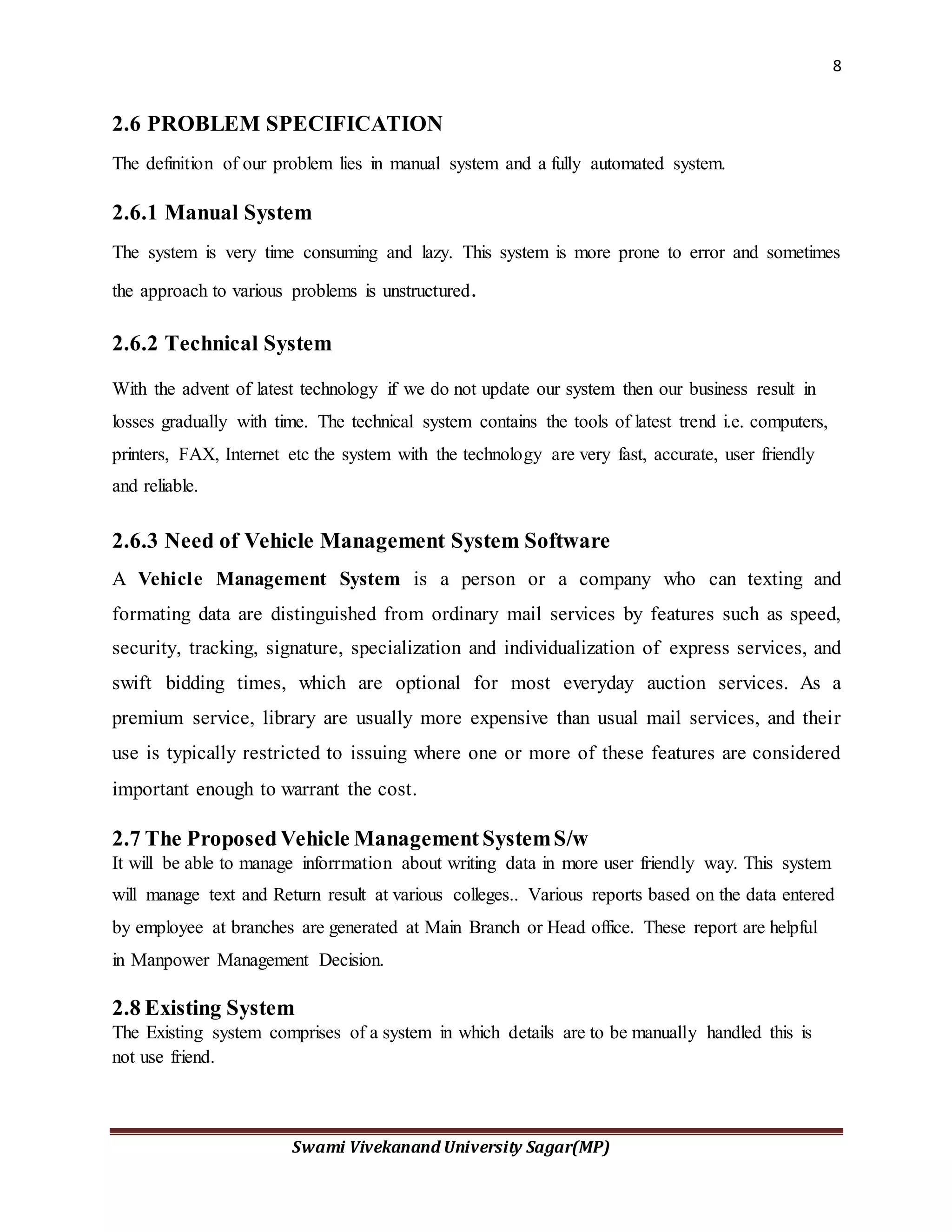 8
Swami Vivekanand University Sagar(MP)
2.6 PROBLEM SPECIFICATION
The definition of our problem lies in manual system and a fully automated system.
2.6.1 Manual System
The system is very time consuming and lazy. This system is more prone to error and sometimes
the approach to various problems is unstructured.
2.6.2 Technical System
With the advent of latest technology if we do not update our system then our business result in
losses gradually with time. The technical system contains the tools of latest trend i.e. computers,
printers, FAX, Internet etc the system with the technology are very fast, accurate, user friendly
and reliable.
2.6.3 Need of Vehicle Management System Software
A Vehicle Management System is a person or a company who can texting and
formating data are distinguished from ordinary mail services by features such as speed,
security, tracking, signature, specialization and individualization of express services, and
swift bidding times, which are optional for most everyday auction services. As a
premium service, library are usually more expensive than usual mail services, and their
use is typically restricted to issuing where one or more of these features are considered
important enough to warrant the cost.
2.7 The ProposedVehicle Management SystemS/w
It will be able to manage inforrmation about writing data in more user friendly way. This system
will manage text and Return result at various colleges.. Various reports based on the data entered
by employee at branches are generated at Main Branch or Head office. These report are helpful
in Manpower Management Decision.
2.8 Existing System
The Existing system comprises of a system in which details are to be manually handled this is
not use friend.
 