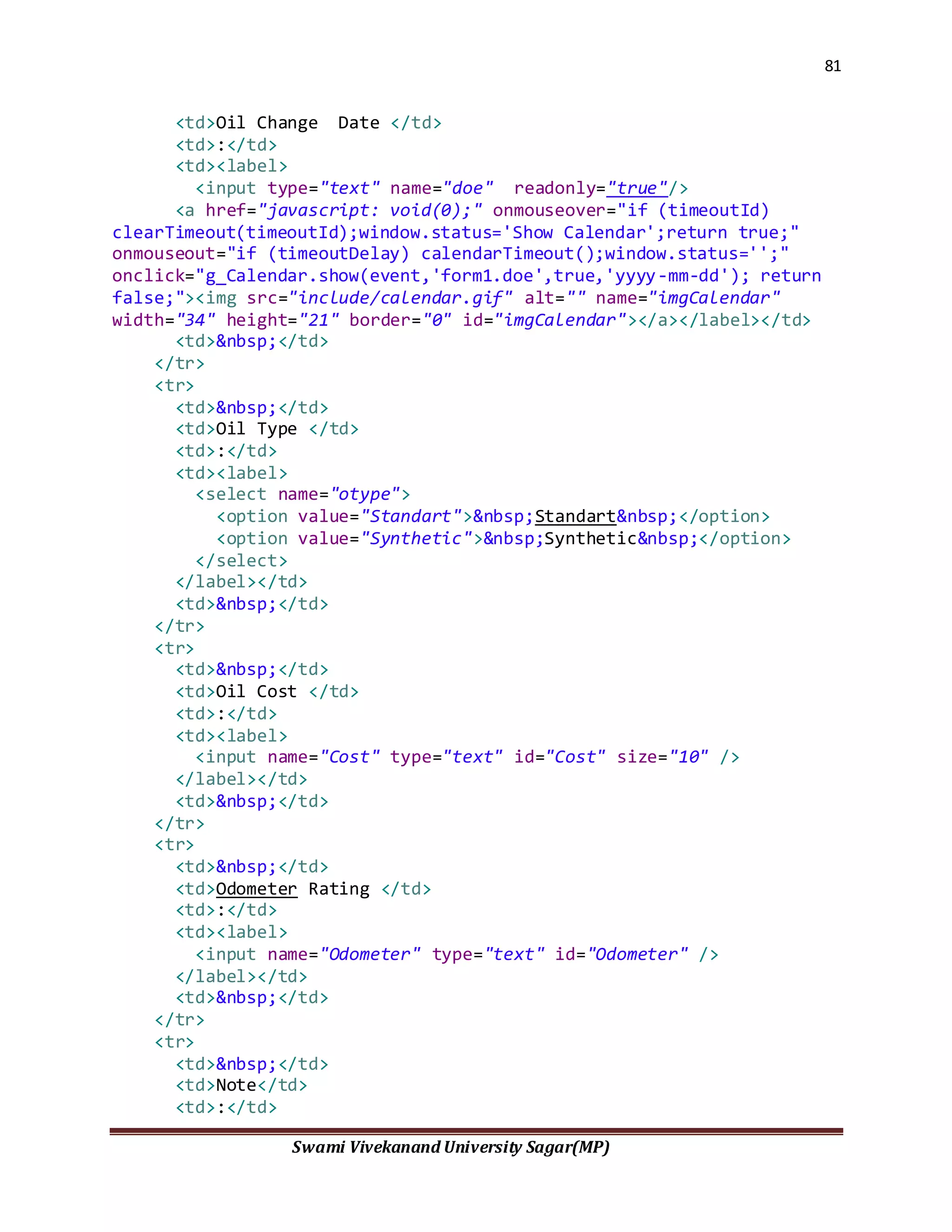 81
Swami Vivekanand University Sagar(MP)
<td>Oil Change Date </td>
<td>:</td>
<td><label>
<input type="text" name="doe" readonly="true"/>
<a href="javascript: void(0);" onmouseover="if (timeoutId)
clearTimeout(timeoutId);window.status='Show Calendar';return true;"
onmouseout="if (timeoutDelay) calendarTimeout();window.status='';"
onclick="g_Calendar.show(event,'form1.doe',true,'yyyy-mm-dd'); return
false;"><img src="include/calendar.gif" alt="" name="imgCalendar"
width="34" height="21" border="0" id="imgCalendar"></a></label></td>
<td>&nbsp;</td>
</tr>
<tr>
<td>&nbsp;</td>
<td>Oil Type </td>
<td>:</td>
<td><label>
<select name="otype">
<option value="Standart">&nbsp;Standart&nbsp;</option>
<option value="Synthetic">&nbsp;Synthetic&nbsp;</option>
</select>
</label></td>
<td>&nbsp;</td>
</tr>
<tr>
<td>&nbsp;</td>
<td>Oil Cost </td>
<td>:</td>
<td><label>
<input name="Cost" type="text" id="Cost" size="10" />
</label></td>
<td>&nbsp;</td>
</tr>
<tr>
<td>&nbsp;</td>
<td>Odometer Rating </td>
<td>:</td>
<td><label>
<input name="Odometer" type="text" id="Odometer" />
</label></td>
<td>&nbsp;</td>
</tr>
<tr>
<td>&nbsp;</td>
<td>Note</td>
<td>:</td>
 