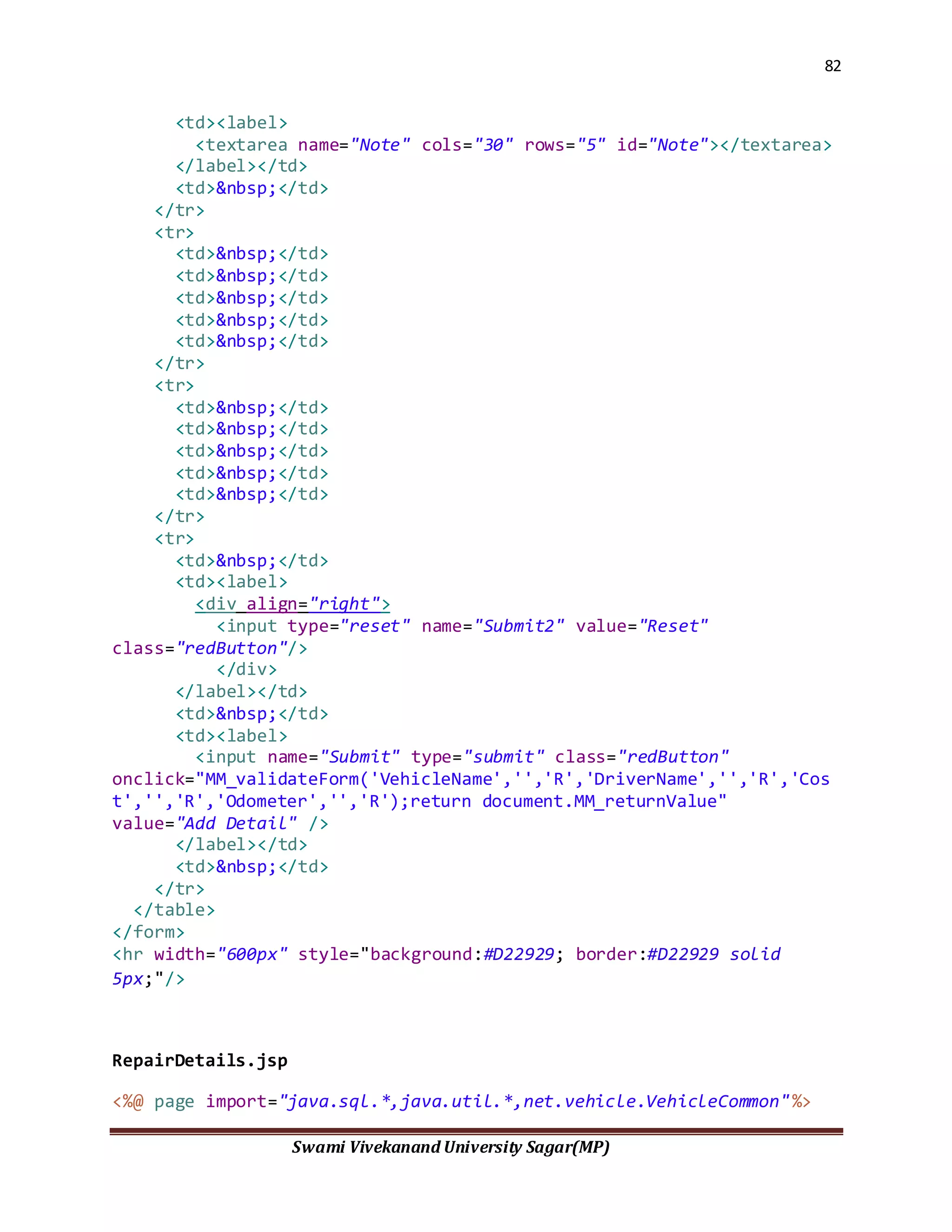 82
Swami Vivekanand University Sagar(MP)
<td><label>
<textarea name="Note" cols="30" rows="5" id="Note"></textarea>
</label></td>
<td>&nbsp;</td>
</tr>
<tr>
<td>&nbsp;</td>
<td>&nbsp;</td>
<td>&nbsp;</td>
<td>&nbsp;</td>
<td>&nbsp;</td>
</tr>
<tr>
<td>&nbsp;</td>
<td>&nbsp;</td>
<td>&nbsp;</td>
<td>&nbsp;</td>
<td>&nbsp;</td>
</tr>
<tr>
<td>&nbsp;</td>
<td><label>
<div align="right">
<input type="reset" name="Submit2" value="Reset"
class="redButton"/>
</div>
</label></td>
<td>&nbsp;</td>
<td><label>
<input name="Submit" type="submit" class="redButton"
onclick="MM_validateForm('VehicleName','','R','DriverName','','R','Cos
t','','R','Odometer','','R');return document.MM_returnValue"
value="Add Detail" />
</label></td>
<td>&nbsp;</td>
</tr>
</table>
</form>
<hr width="600px" style="background:#D22929; border:#D22929 solid
5px;"/>
RepairDetails.jsp
<%@ page import="java.sql.*,java.util.*,net.vehicle.VehicleCommon"%>
 