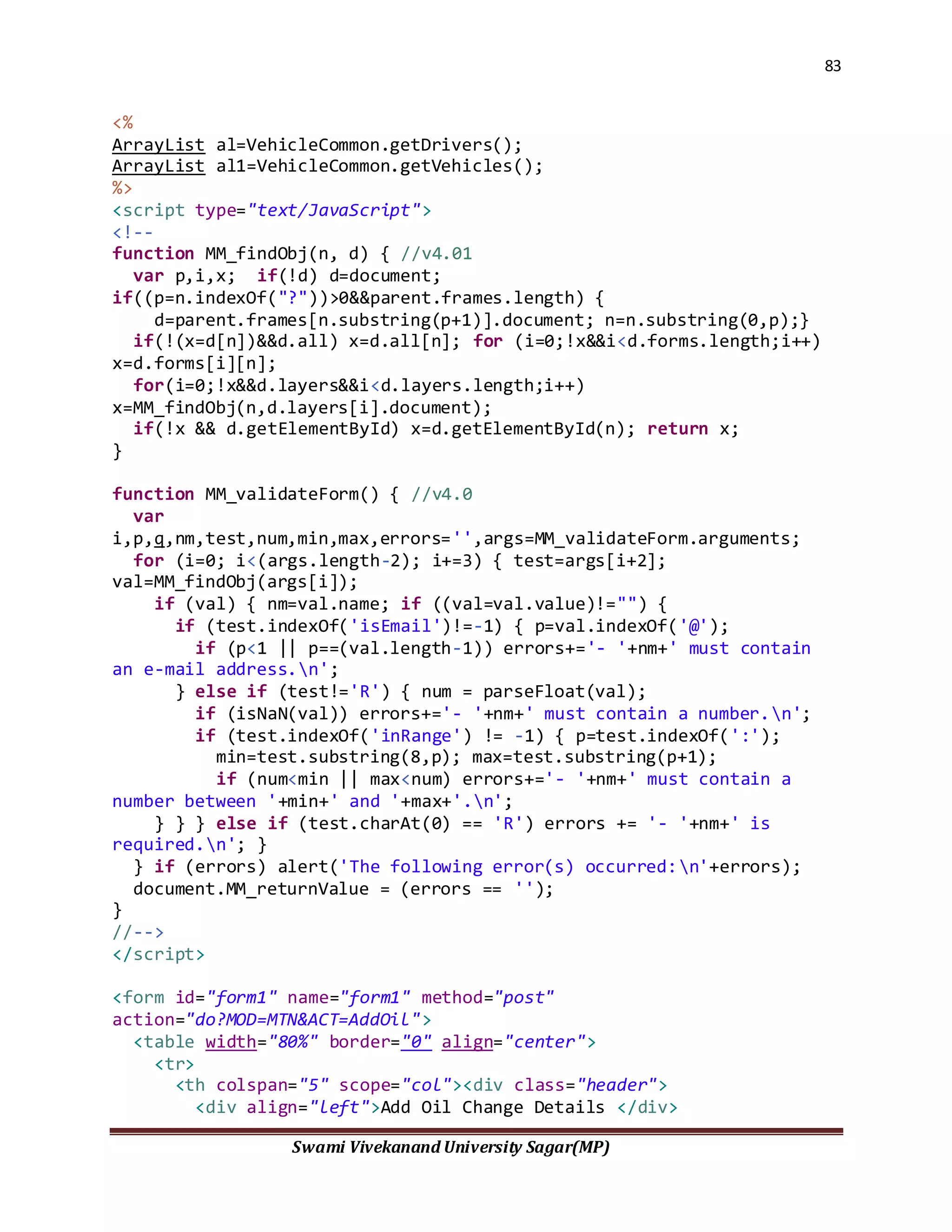 83
Swami Vivekanand University Sagar(MP)
<%
ArrayList al=VehicleCommon.getDrivers();
ArrayList al1=VehicleCommon.getVehicles();
%>
<script type="text/JavaScript">
<!--
function MM_findObj(n, d) { //v4.01
var p,i,x; if(!d) d=document;
if((p=n.indexOf("?"))>0&&parent.frames.length) {
d=parent.frames[n.substring(p+1)].document; n=n.substring(0,p);}
if(!(x=d[n])&&d.all) x=d.all[n]; for (i=0;!x&&i<d.forms.length;i++)
x=d.forms[i][n];
for(i=0;!x&&d.layers&&i<d.layers.length;i++)
x=MM_findObj(n,d.layers[i].document);
if(!x && d.getElementById) x=d.getElementById(n); return x;
}
function MM_validateForm() { //v4.0
var
i,p,q,nm,test,num,min,max,errors='',args=MM_validateForm.arguments;
for (i=0; i<(args.length-2); i+=3) { test=args[i+2];
val=MM_findObj(args[i]);
if (val) { nm=val.name; if ((val=val.value)!="") {
if (test.indexOf('isEmail')!=-1) { p=val.indexOf('@');
if (p<1 || p==(val.length-1)) errors+='- '+nm+' must contain
an e-mail address.n';
} else if (test!='R') { num = parseFloat(val);
if (isNaN(val)) errors+='- '+nm+' must contain a number.n';
if (test.indexOf('inRange') != -1) { p=test.indexOf(':');
min=test.substring(8,p); max=test.substring(p+1);
if (num<min || max<num) errors+='- '+nm+' must contain a
number between '+min+' and '+max+'.n';
} } } else if (test.charAt(0) == 'R') errors += '- '+nm+' is
required.n'; }
} if (errors) alert('The following error(s) occurred:n'+errors);
document.MM_returnValue = (errors == '');
}
//-->
</script>
<form id="form1" name="form1" method="post"
action="do?MOD=MTN&ACT=AddOil">
<table width="80%" border="0" align="center">
<tr>
<th colspan="5" scope="col"><div class="header">
<div align="left">Add Oil Change Details </div>
 