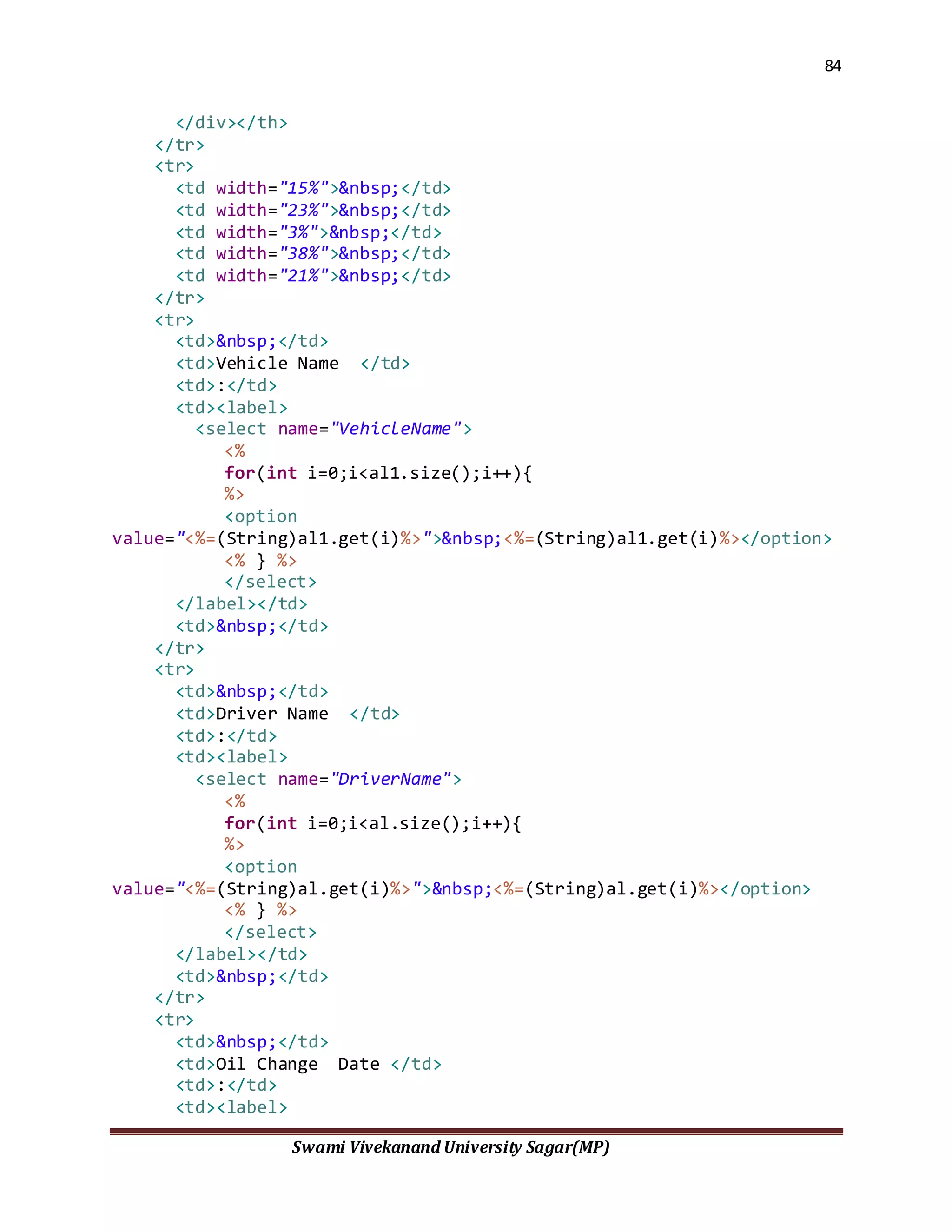 84
Swami Vivekanand University Sagar(MP)
</div></th>
</tr>
<tr>
<td width="15%">&nbsp;</td>
<td width="23%">&nbsp;</td>
<td width="3%">&nbsp;</td>
<td width="38%">&nbsp;</td>
<td width="21%">&nbsp;</td>
</tr>
<tr>
<td>&nbsp;</td>
<td>Vehicle Name </td>
<td>:</td>
<td><label>
<select name="VehicleName">
<%
for(int i=0;i<al1.size();i++){
%>
<option
value="<%=(String)al1.get(i)%>">&nbsp;<%=(String)al1.get(i)%></option>
<% } %>
</select>
</label></td>
<td>&nbsp;</td>
</tr>
<tr>
<td>&nbsp;</td>
<td>Driver Name </td>
<td>:</td>
<td><label>
<select name="DriverName">
<%
for(int i=0;i<al.size();i++){
%>
<option
value="<%=(String)al.get(i)%>">&nbsp;<%=(String)al.get(i)%></option>
<% } %>
</select>
</label></td>
<td>&nbsp;</td>
</tr>
<tr>
<td>&nbsp;</td>
<td>Oil Change Date </td>
<td>:</td>
<td><label>
 