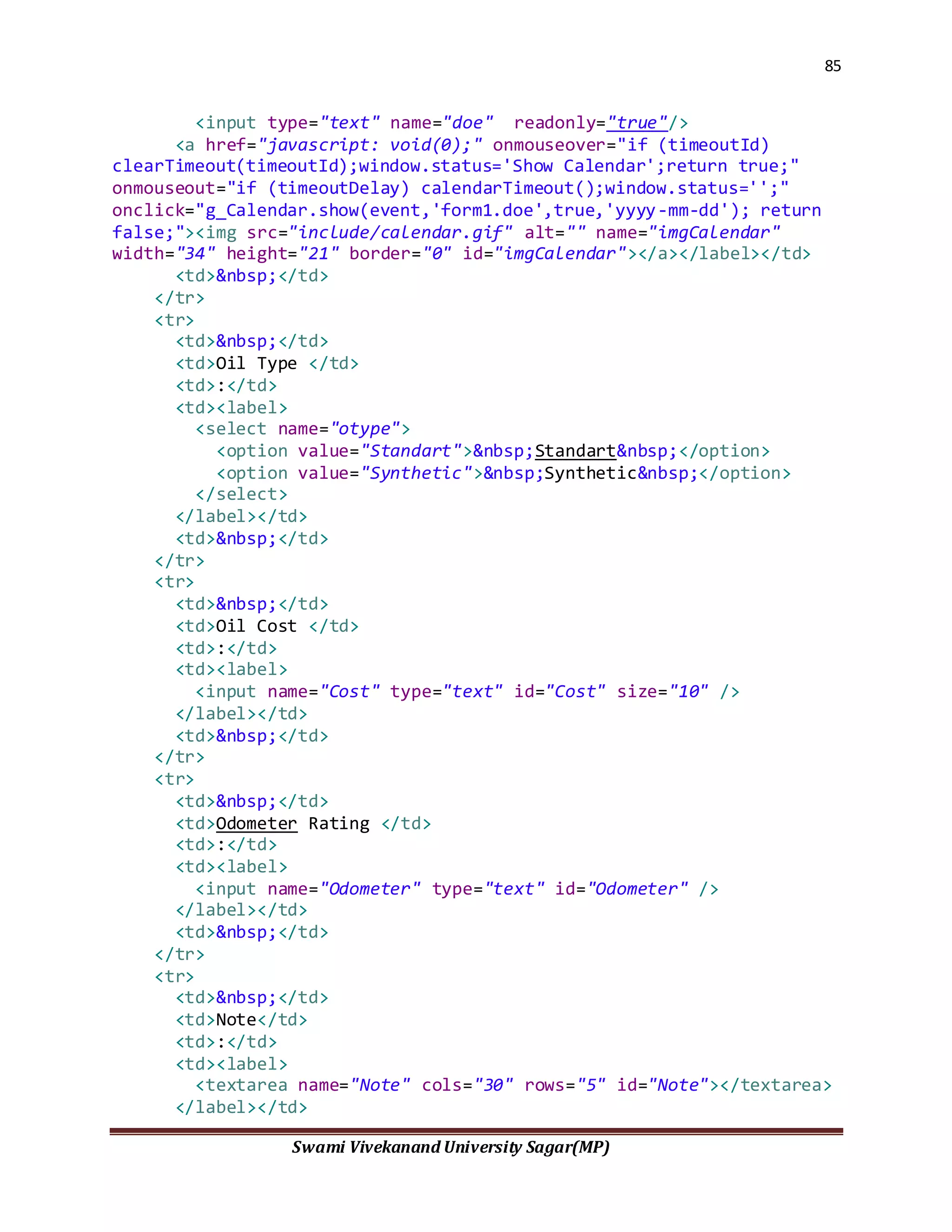 85
Swami Vivekanand University Sagar(MP)
<input type="text" name="doe" readonly="true"/>
<a href="javascript: void(0);" onmouseover="if (timeoutId)
clearTimeout(timeoutId);window.status='Show Calendar';return true;"
onmouseout="if (timeoutDelay) calendarTimeout();window.status='';"
onclick="g_Calendar.show(event,'form1.doe',true,'yyyy-mm-dd'); return
false;"><img src="include/calendar.gif" alt="" name="imgCalendar"
width="34" height="21" border="0" id="imgCalendar"></a></label></td>
<td>&nbsp;</td>
</tr>
<tr>
<td>&nbsp;</td>
<td>Oil Type </td>
<td>:</td>
<td><label>
<select name="otype">
<option value="Standart">&nbsp;Standart&nbsp;</option>
<option value="Synthetic">&nbsp;Synthetic&nbsp;</option>
</select>
</label></td>
<td>&nbsp;</td>
</tr>
<tr>
<td>&nbsp;</td>
<td>Oil Cost </td>
<td>:</td>
<td><label>
<input name="Cost" type="text" id="Cost" size="10" />
</label></td>
<td>&nbsp;</td>
</tr>
<tr>
<td>&nbsp;</td>
<td>Odometer Rating </td>
<td>:</td>
<td><label>
<input name="Odometer" type="text" id="Odometer" />
</label></td>
<td>&nbsp;</td>
</tr>
<tr>
<td>&nbsp;</td>
<td>Note</td>
<td>:</td>
<td><label>
<textarea name="Note" cols="30" rows="5" id="Note"></textarea>
</label></td>
 