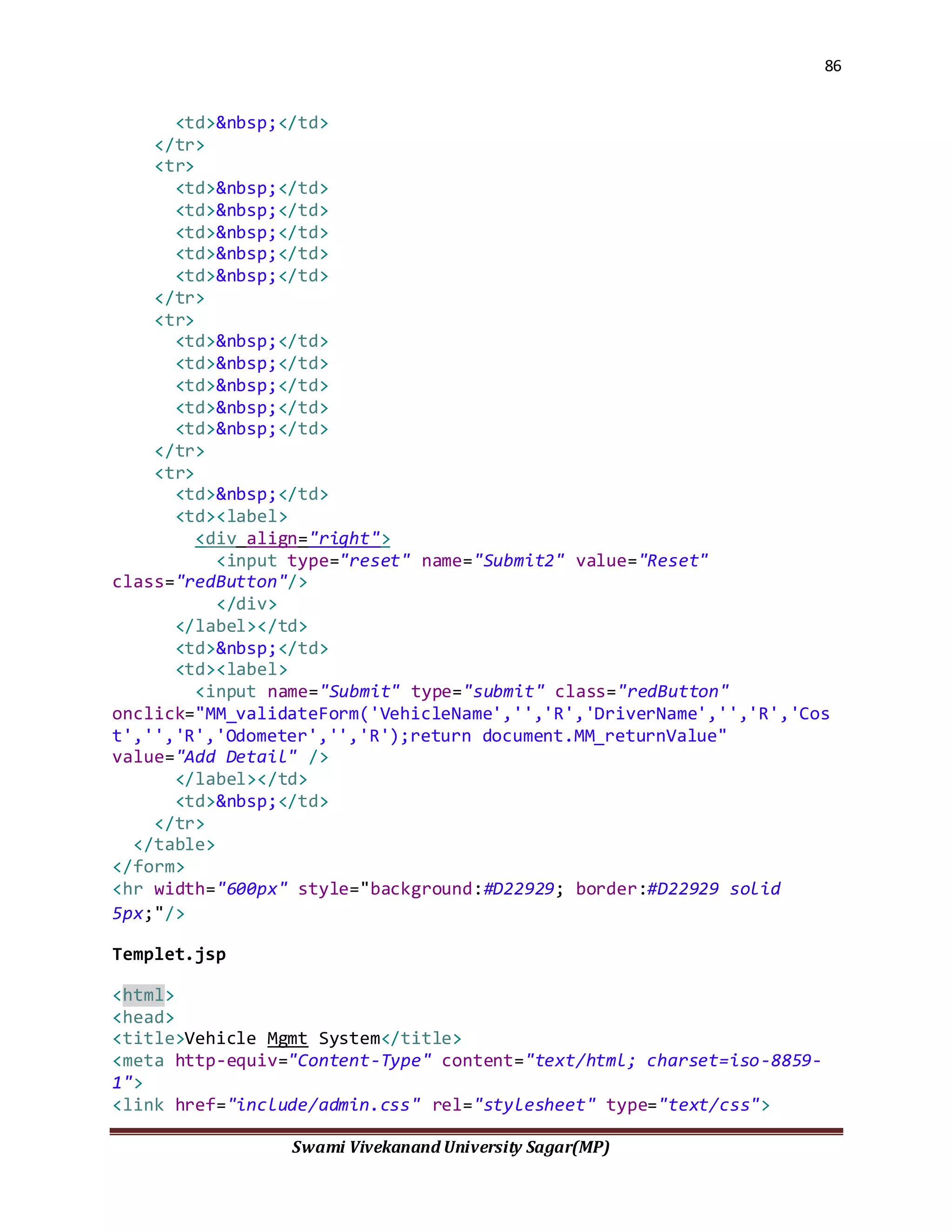 86
Swami Vivekanand University Sagar(MP)
<td>&nbsp;</td>
</tr>
<tr>
<td>&nbsp;</td>
<td>&nbsp;</td>
<td>&nbsp;</td>
<td>&nbsp;</td>
<td>&nbsp;</td>
</tr>
<tr>
<td>&nbsp;</td>
<td>&nbsp;</td>
<td>&nbsp;</td>
<td>&nbsp;</td>
<td>&nbsp;</td>
</tr>
<tr>
<td>&nbsp;</td>
<td><label>
<div align="right">
<input type="reset" name="Submit2" value="Reset"
class="redButton"/>
</div>
</label></td>
<td>&nbsp;</td>
<td><label>
<input name="Submit" type="submit" class="redButton"
onclick="MM_validateForm('VehicleName','','R','DriverName','','R','Cos
t','','R','Odometer','','R');return document.MM_returnValue"
value="Add Detail" />
</label></td>
<td>&nbsp;</td>
</tr>
</table>
</form>
<hr width="600px" style="background:#D22929; border:#D22929 solid
5px;"/>
Templet.jsp
<html>
<head>
<title>Vehicle Mgmt System</title>
<meta http-equiv="Content-Type" content="text/html; charset=iso-8859-
1">
<link href="include/admin.css" rel="stylesheet" type="text/css">
 