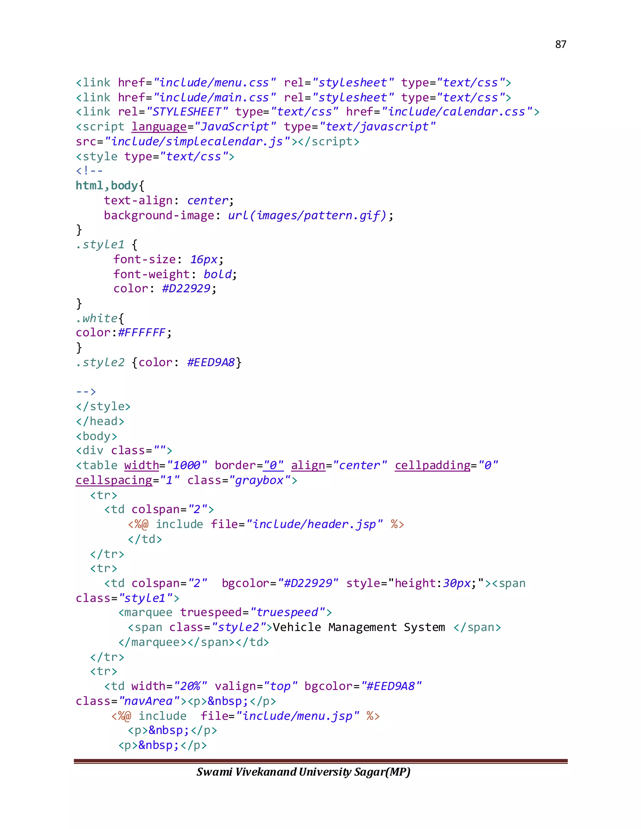 87
Swami Vivekanand University Sagar(MP)
<link href="include/menu.css" rel="stylesheet" type="text/css">
<link href="include/main.css" rel="stylesheet" type="text/css">
<link rel="STYLESHEET" type="text/css" href="include/calendar.css">
<script language="JavaScript" type="text/javascript"
src="include/simplecalendar.js"></script>
<style type="text/css">
<!--
html,body{
text-align: center;
background-image: url(images/pattern.gif);
}
.style1 {
font-size: 16px;
font-weight: bold;
color: #D22929;
}
.white{
color:#FFFFFF;
}
.style2 {color: #EED9A8}
-->
</style>
</head>
<body>
<div class="">
<table width="1000" border="0" align="center" cellpadding="0"
cellspacing="1" class="graybox">
<tr>
<td colspan="2">
<%@ include file="include/header.jsp" %>
</td>
</tr>
<tr>
<td colspan="2" bgcolor="#D22929" style="height:30px;"><span
class="style1">
<marquee truespeed="truespeed">
<span class="style2">Vehicle Management System </span>
</marquee></span></td>
</tr>
<tr>
<td width="20%" valign="top" bgcolor="#EED9A8"
class="navArea"><p>&nbsp;</p>
<%@ include file="include/menu.jsp" %>
<p>&nbsp;</p>
<p>&nbsp;</p>
 