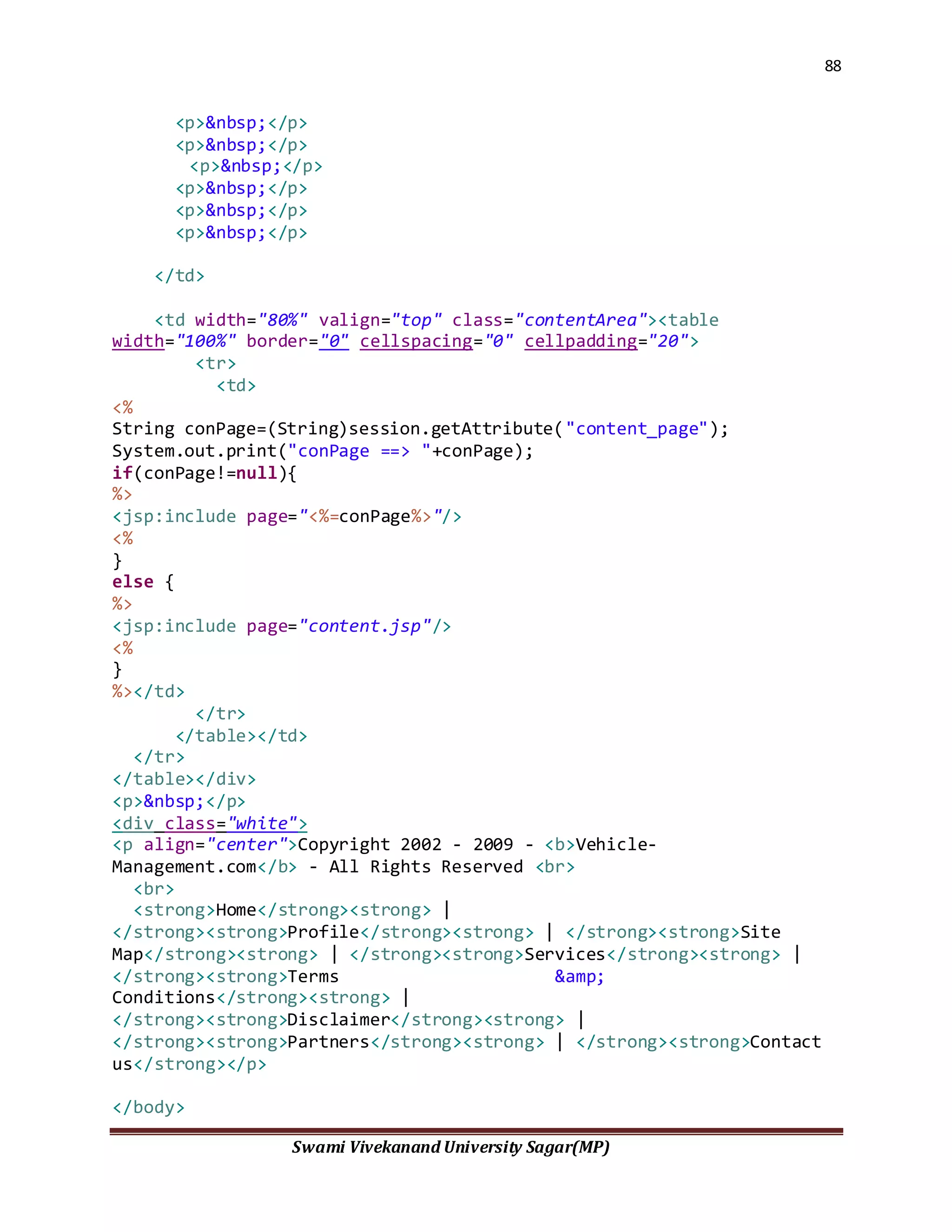 88
Swami Vivekanand University Sagar(MP)
<p>&nbsp;</p>
<p>&nbsp;</p>
<p>&nbsp;</p>
<p>&nbsp;</p>
<p>&nbsp;</p>
<p>&nbsp;</p>
</td>
<td width="80%" valign="top" class="contentArea"><table
width="100%" border="0" cellspacing="0" cellpadding="20">
<tr>
<td>
<%
String conPage=(String)session.getAttribute("content_page");
System.out.print("conPage ==> "+conPage);
if(conPage!=null){
%>
<jsp:include page="<%=conPage%>"/>
<%
}
else {
%>
<jsp:include page="content.jsp"/>
<%
}
%></td>
</tr>
</table></td>
</tr>
</table></div>
<p>&nbsp;</p>
<div class="white">
<p align="center">Copyright 2002 - 2009 - <b>Vehicle-
Management.com</b> - All Rights Reserved <br>
<br>
<strong>Home</strong><strong> |
</strong><strong>Profile</strong><strong> | </strong><strong>Site
Map</strong><strong> | </strong><strong>Services</strong><strong> |
</strong><strong>Terms &amp;
Conditions</strong><strong> |
</strong><strong>Disclaimer</strong><strong> |
</strong><strong>Partners</strong><strong> | </strong><strong>Contact
us</strong></p>
</body>
 