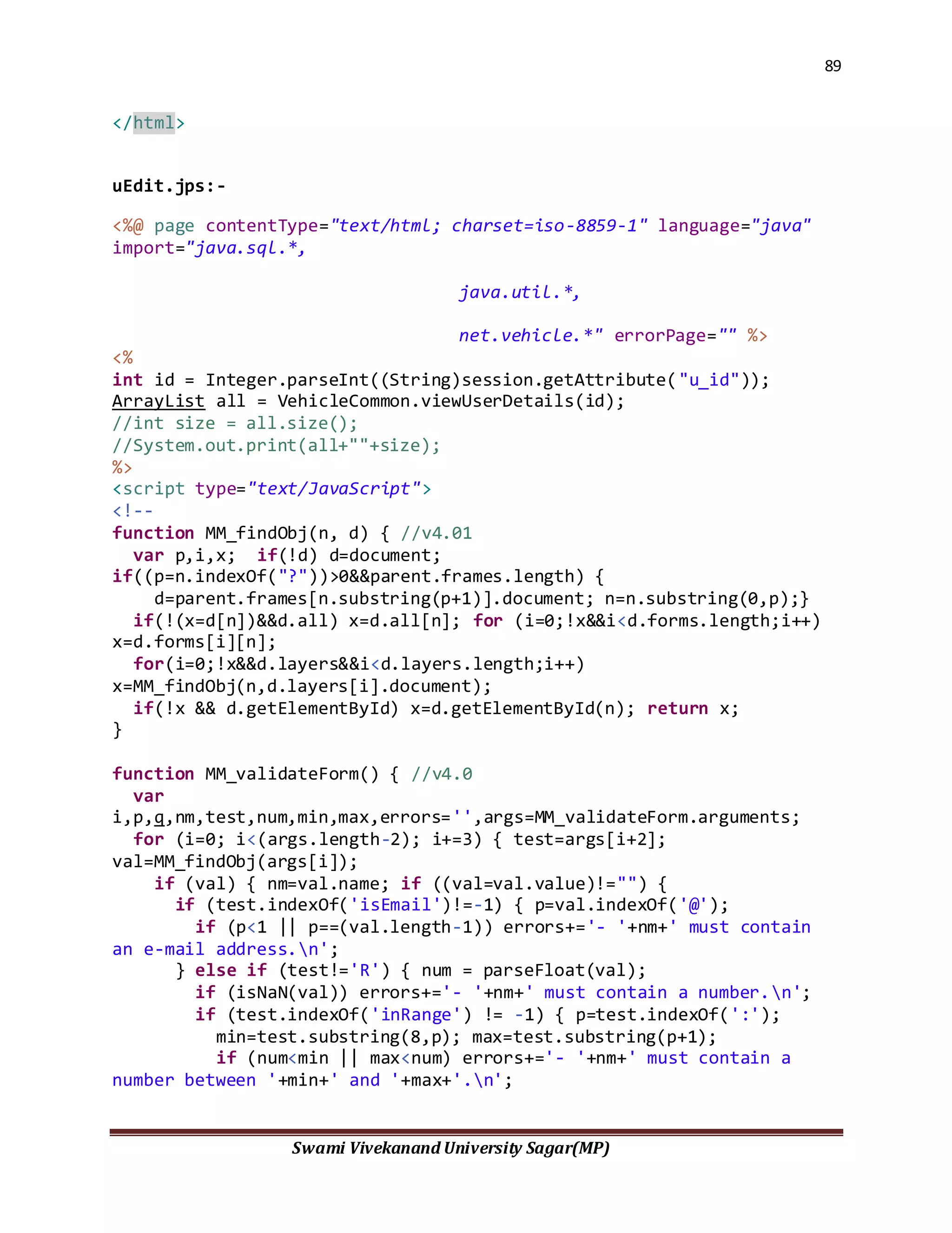 89
Swami Vivekanand University Sagar(MP)
</html>
uEdit.jps:-
<%@ page contentType="text/html; charset=iso-8859-1" language="java"
import="java.sql.*,
java.util.*,
net.vehicle.*" errorPage="" %>
<%
int id = Integer.parseInt((String)session.getAttribute("u_id"));
ArrayList all = VehicleCommon.viewUserDetails(id);
//int size = all.size();
//System.out.print(all+""+size);
%>
<script type="text/JavaScript">
<!--
function MM_findObj(n, d) { //v4.01
var p,i,x; if(!d) d=document;
if((p=n.indexOf("?"))>0&&parent.frames.length) {
d=parent.frames[n.substring(p+1)].document; n=n.substring(0,p);}
if(!(x=d[n])&&d.all) x=d.all[n]; for (i=0;!x&&i<d.forms.length;i++)
x=d.forms[i][n];
for(i=0;!x&&d.layers&&i<d.layers.length;i++)
x=MM_findObj(n,d.layers[i].document);
if(!x && d.getElementById) x=d.getElementById(n); return x;
}
function MM_validateForm() { //v4.0
var
i,p,q,nm,test,num,min,max,errors='',args=MM_validateForm.arguments;
for (i=0; i<(args.length-2); i+=3) { test=args[i+2];
val=MM_findObj(args[i]);
if (val) { nm=val.name; if ((val=val.value)!="") {
if (test.indexOf('isEmail')!=-1) { p=val.indexOf('@');
if (p<1 || p==(val.length-1)) errors+='- '+nm+' must contain
an e-mail address.n';
} else if (test!='R') { num = parseFloat(val);
if (isNaN(val)) errors+='- '+nm+' must contain a number.n';
if (test.indexOf('inRange') != -1) { p=test.indexOf(':');
min=test.substring(8,p); max=test.substring(p+1);
if (num<min || max<num) errors+='- '+nm+' must contain a
number between '+min+' and '+max+'.n';
 
