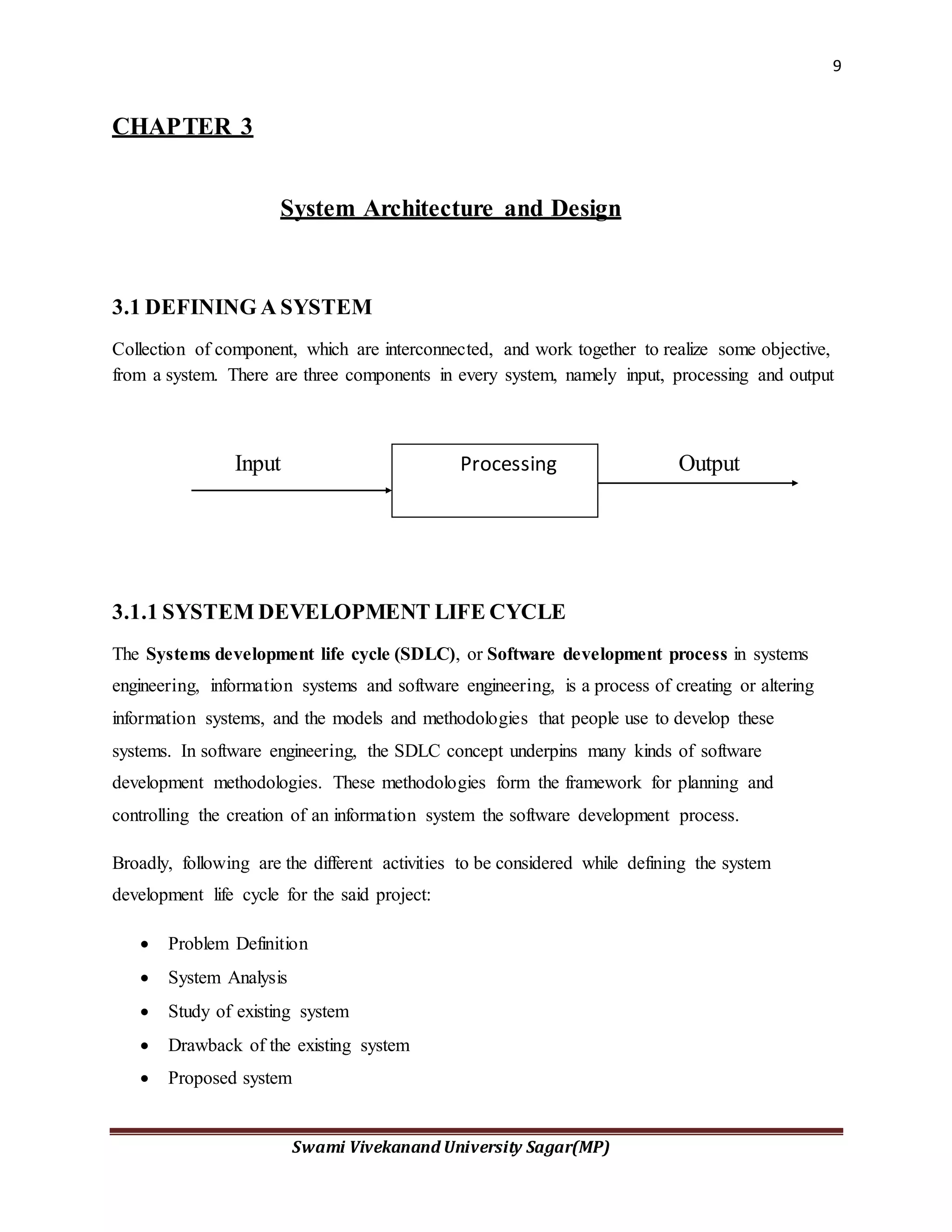 9
Swami Vivekanand University Sagar(MP)
CHAPTER 3
System Architecture and Design
3.1 DEFINING A SYSTEM
Collection of component, which are interconnected, and work together to realize some objective,
from a system. There are three components in every system, namely input, processing and output
Input Output
3.1.1 SYSTEM DEVELOPMENT LIFE CYCLE
The Systems development life cycle (SDLC), or Software development process in systems
engineering, information systems and software engineering, is a process of creating or altering
information systems, and the models and methodologies that people use to develop these
systems. In software engineering, the SDLC concept underpins many kinds of software
development methodologies. These methodologies form the framework for planning and
controlling the creation of an information system the software development process.
Broadly, following are the different activities to be considered while defining the system
development life cycle for the said project:
 Problem Definition
 System Analysis
 Study of existing system
 Drawback of the existing system
 Proposed system
Processing
 
