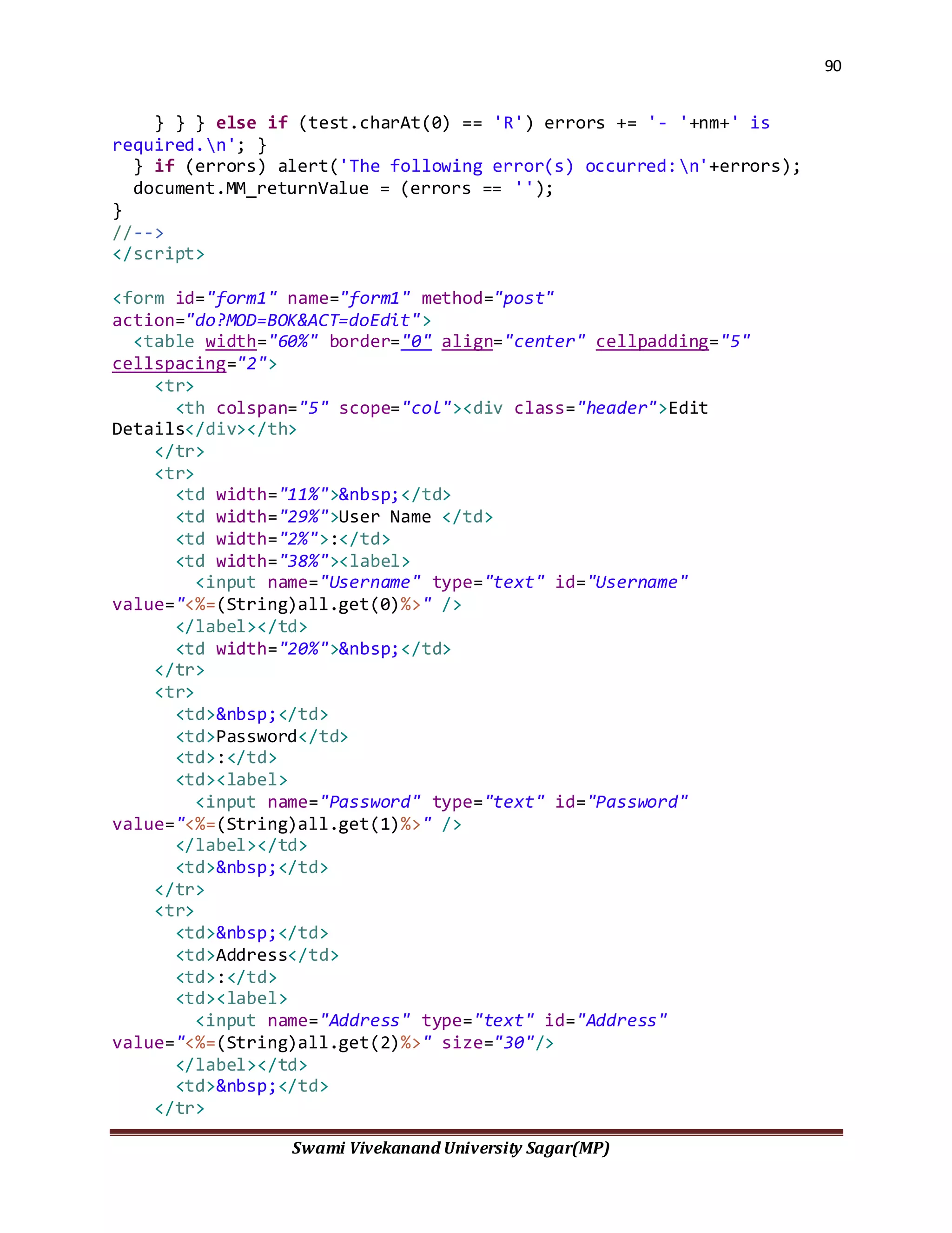 90
Swami Vivekanand University Sagar(MP)
} } } else if (test.charAt(0) == 'R') errors += '- '+nm+' is
required.n'; }
} if (errors) alert('The following error(s) occurred:n'+errors);
document.MM_returnValue = (errors == '');
}
//-->
</script>
<form id="form1" name="form1" method="post"
action="do?MOD=BOK&ACT=doEdit">
<table width="60%" border="0" align="center" cellpadding="5"
cellspacing="2">
<tr>
<th colspan="5" scope="col"><div class="header">Edit
Details</div></th>
</tr>
<tr>
<td width="11%">&nbsp;</td>
<td width="29%">User Name </td>
<td width="2%">:</td>
<td width="38%"><label>
<input name="Username" type="text" id="Username"
value="<%=(String)all.get(0)%>" />
</label></td>
<td width="20%">&nbsp;</td>
</tr>
<tr>
<td>&nbsp;</td>
<td>Password</td>
<td>:</td>
<td><label>
<input name="Password" type="text" id="Password"
value="<%=(String)all.get(1)%>" />
</label></td>
<td>&nbsp;</td>
</tr>
<tr>
<td>&nbsp;</td>
<td>Address</td>
<td>:</td>
<td><label>
<input name="Address" type="text" id="Address"
value="<%=(String)all.get(2)%>" size="30"/>
</label></td>
<td>&nbsp;</td>
</tr>
 