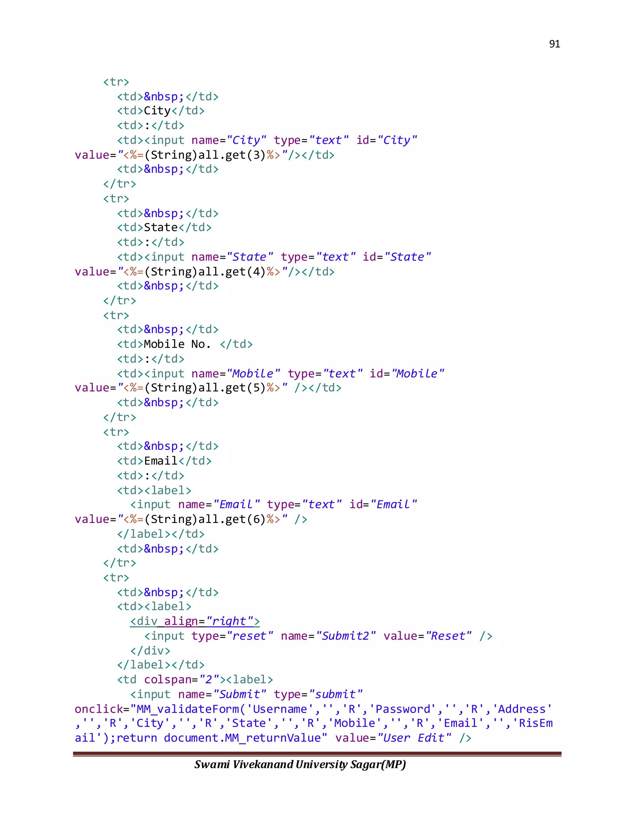 91
Swami Vivekanand University Sagar(MP)
<tr>
<td>&nbsp;</td>
<td>City</td>
<td>:</td>
<td><input name="City" type="text" id="City"
value="<%=(String)all.get(3)%>"/></td>
<td>&nbsp;</td>
</tr>
<tr>
<td>&nbsp;</td>
<td>State</td>
<td>:</td>
<td><input name="State" type="text" id="State"
value="<%=(String)all.get(4)%>"/></td>
<td>&nbsp;</td>
</tr>
<tr>
<td>&nbsp;</td>
<td>Mobile No. </td>
<td>:</td>
<td><input name="Mobile" type="text" id="Mobile"
value="<%=(String)all.get(5)%>" /></td>
<td>&nbsp;</td>
</tr>
<tr>
<td>&nbsp;</td>
<td>Email</td>
<td>:</td>
<td><label>
<input name="Email" type="text" id="Email"
value="<%=(String)all.get(6)%>" />
</label></td>
<td>&nbsp;</td>
</tr>
<tr>
<td>&nbsp;</td>
<td><label>
<div align="right">
<input type="reset" name="Submit2" value="Reset" />
</div>
</label></td>
<td colspan="2"><label>
<input name="Submit" type="submit"
onclick="MM_validateForm('Username','','R','Password','','R','Address'
,'','R','City','','R','State','','R','Mobile','','R','Email','','RisEm
ail');return document.MM_returnValue" value="User Edit" />
 