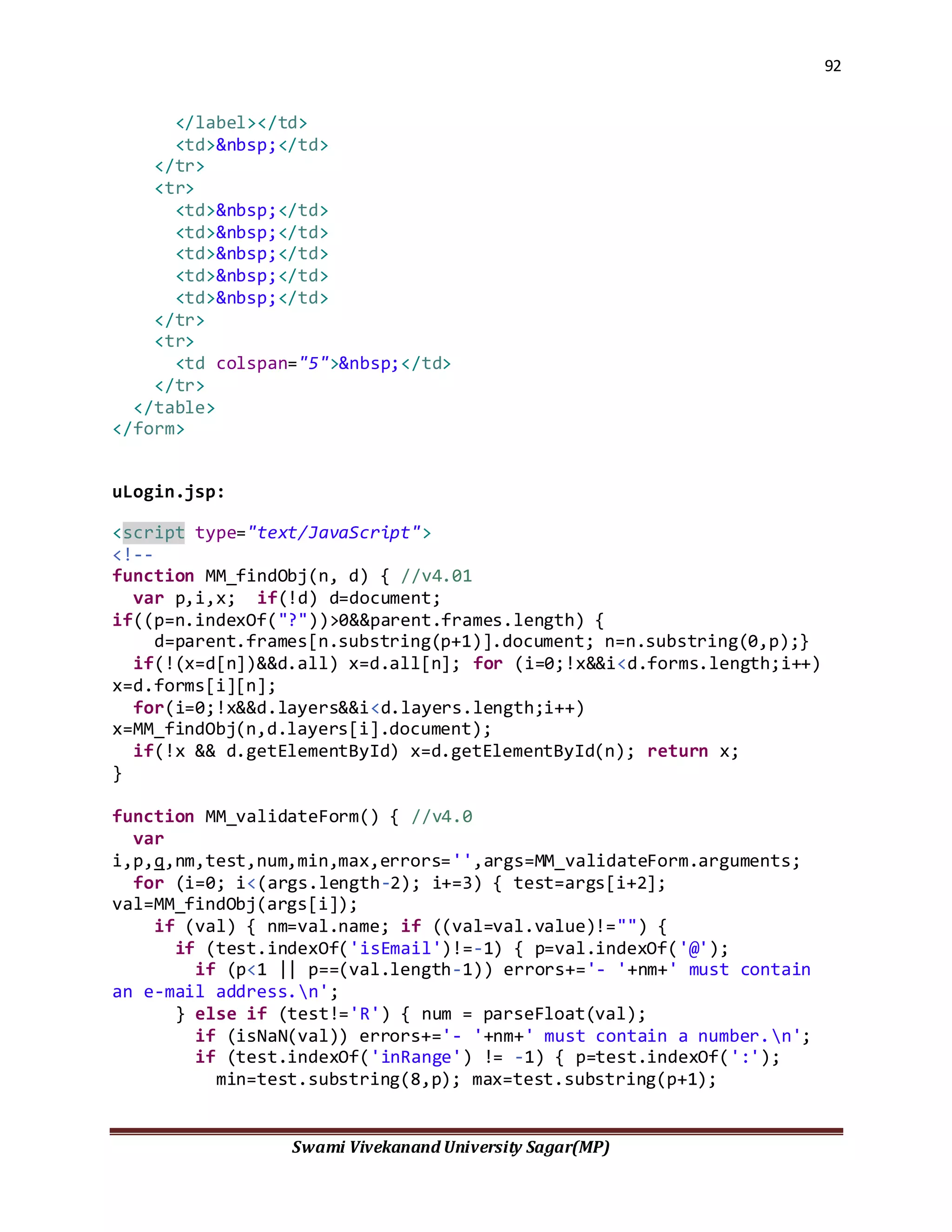 92
Swami Vivekanand University Sagar(MP)
</label></td>
<td>&nbsp;</td>
</tr>
<tr>
<td>&nbsp;</td>
<td>&nbsp;</td>
<td>&nbsp;</td>
<td>&nbsp;</td>
<td>&nbsp;</td>
</tr>
<tr>
<td colspan="5">&nbsp;</td>
</tr>
</table>
</form>
uLogin.jsp:
<script type="text/JavaScript">
<!--
function MM_findObj(n, d) { //v4.01
var p,i,x; if(!d) d=document;
if((p=n.indexOf("?"))>0&&parent.frames.length) {
d=parent.frames[n.substring(p+1)].document; n=n.substring(0,p);}
if(!(x=d[n])&&d.all) x=d.all[n]; for (i=0;!x&&i<d.forms.length;i++)
x=d.forms[i][n];
for(i=0;!x&&d.layers&&i<d.layers.length;i++)
x=MM_findObj(n,d.layers[i].document);
if(!x && d.getElementById) x=d.getElementById(n); return x;
}
function MM_validateForm() { //v4.0
var
i,p,q,nm,test,num,min,max,errors='',args=MM_validateForm.arguments;
for (i=0; i<(args.length-2); i+=3) { test=args[i+2];
val=MM_findObj(args[i]);
if (val) { nm=val.name; if ((val=val.value)!="") {
if (test.indexOf('isEmail')!=-1) { p=val.indexOf('@');
if (p<1 || p==(val.length-1)) errors+='- '+nm+' must contain
an e-mail address.n';
} else if (test!='R') { num = parseFloat(val);
if (isNaN(val)) errors+='- '+nm+' must contain a number.n';
if (test.indexOf('inRange') != -1) { p=test.indexOf(':');
min=test.substring(8,p); max=test.substring(p+1);
 