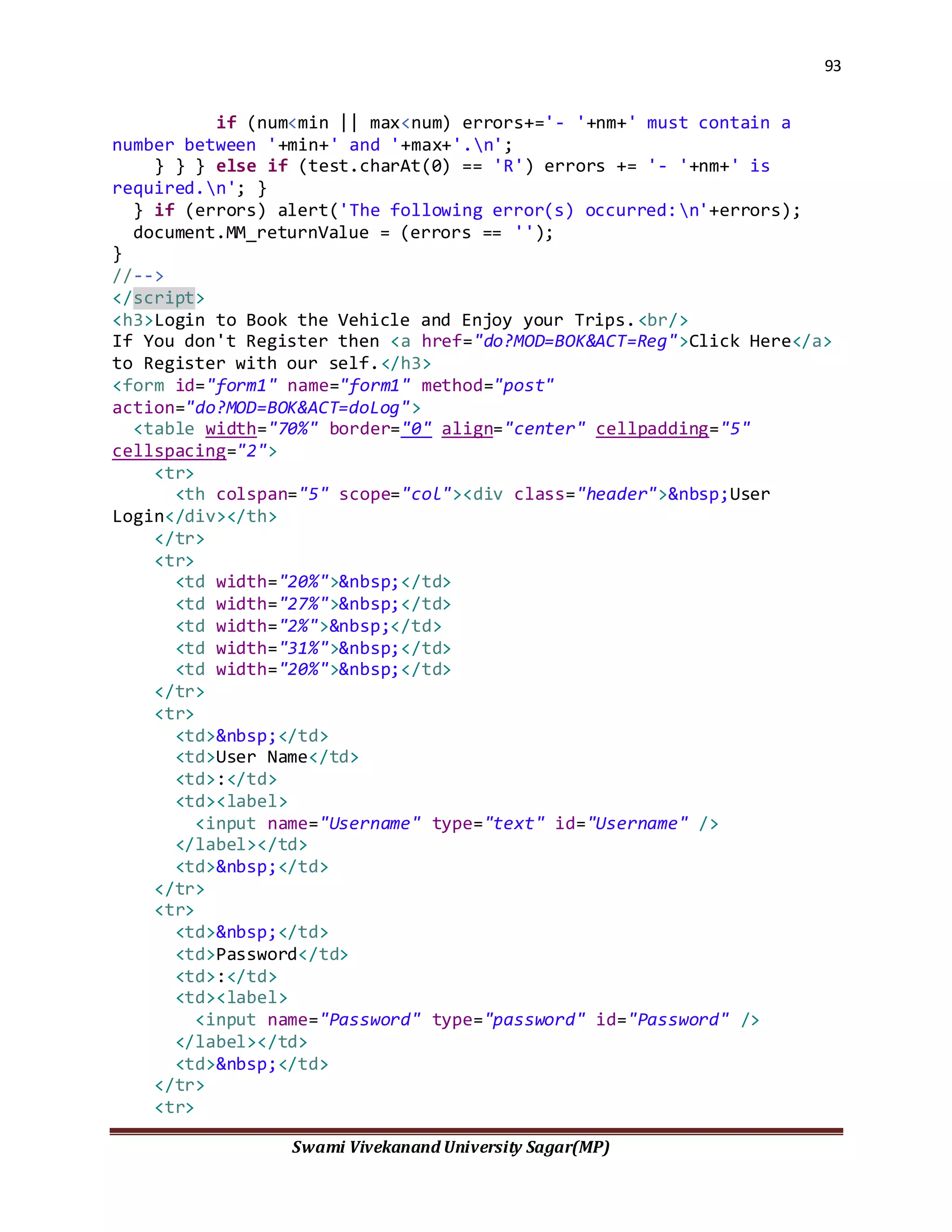 93
Swami Vivekanand University Sagar(MP)
if (num<min || max<num) errors+='- '+nm+' must contain a
number between '+min+' and '+max+'.n';
} } } else if (test.charAt(0) == 'R') errors += '- '+nm+' is
required.n'; }
} if (errors) alert('The following error(s) occurred:n'+errors);
document.MM_returnValue = (errors == '');
}
//-->
</script>
<h3>Login to Book the Vehicle and Enjoy your Trips.<br/>
If You don't Register then <a href="do?MOD=BOK&ACT=Reg">Click Here</a>
to Register with our self.</h3>
<form id="form1" name="form1" method="post"
action="do?MOD=BOK&ACT=doLog">
<table width="70%" border="0" align="center" cellpadding="5"
cellspacing="2">
<tr>
<th colspan="5" scope="col"><div class="header">&nbsp;User
Login</div></th>
</tr>
<tr>
<td width="20%">&nbsp;</td>
<td width="27%">&nbsp;</td>
<td width="2%">&nbsp;</td>
<td width="31%">&nbsp;</td>
<td width="20%">&nbsp;</td>
</tr>
<tr>
<td>&nbsp;</td>
<td>User Name</td>
<td>:</td>
<td><label>
<input name="Username" type="text" id="Username" />
</label></td>
<td>&nbsp;</td>
</tr>
<tr>
<td>&nbsp;</td>
<td>Password</td>
<td>:</td>
<td><label>
<input name="Password" type="password" id="Password" />
</label></td>
<td>&nbsp;</td>
</tr>
<tr>
 