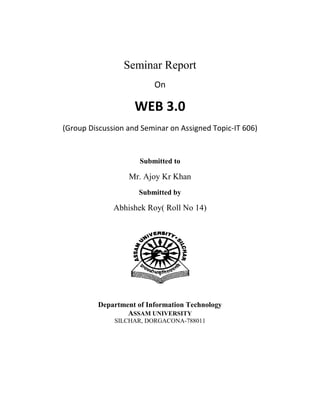 Seminar Report<br />On<br />WEB 3.0<br />(Group Discussion and Seminar on Assigned Topic-IT 606)<br />Submitted to<br />Mr. Ajoy Kr Khan<br />Submitted by<br />Abhishek Roy( Roll No 14)<br />2152650263525<br />Department of Information Technology<br />ASSAM UNIVERSITY<br />SILCHAR, DORGACONA-788011<br />ACKNOWLEDGEMENT <br />At the very outset I take this opportunity to convey my heartfelt gratitude to those persons whose co-operation, suggestions and support helped me to accomplish the project successfully.<br />I take immense pleasure to express my sincere thanks and profound gratitude to our respected Mr. Sudipta Roy, H.O.D. and Mr Ajoy Kr Khan , Department of Information Technology, Assam University, Silchar for his kind co-operation and able guidance, valuable suggestions and encouragement he rendered for completing the Seminar topic.<br />I express my sincere thanks to all the faculty members of the Department of Information Technology, for providing the encouragement and environment for the success of my topic.<br />In the end, I would be failing in my duties if I do not express my heartfelt gratitude to my family whose constant inspiration and patience have helped me to complete this work. And last but not the least I would like to thank God for all he has given me till today.<br />Abhishek Roy<br />i<br />2381250-19050<br />Department of Information Technology<br />ASSAM UNIVERSITY<br />SILCHAR, DORGACONA – 788011<br />Date: 24-March-2011<br />To whom it may concern<br />This is to certify that Abhishek Roy (resgistration number 24401388 of 2008-09)  - worked on the seminar topic      ” WEB 3.0 ” from January to May 2011 and has successfully completed the work, in order to partial fulfillment of the requirements for the award of the degree of Bachelor of Technology in Information Technology under my supervision and guidance.<br />                                                                                                                                 Mr Ajoy Kr Khan<br />Deptt. of Information Technology<br />    Assam University<br />   Silchar, Dorgacona -788011<br />ii<br />Abstract<br />The Semantic Web or Web 3.0 is a quot;
web of dataquot;
 that enables machines to understand the semantics, or meaning, of information on the World Wide Web. It extends the network of hyperlinked human-readable web pages by inserting machine-readable metadata about pages and how they are related to each other, enabling automated agents to access the Web more intelligently and perform tasks on behalf of users. The term was coined by Tim Berners-Lee, the inventor of the World Wide Web and director of the World Wide Web Consortium, which oversees the development of proposed Semantic Web standards. He defines the Semantic Web as quot;
a web of data that can be processed directly and indirectly by machines.quot;
<br />iii<br />Table of Contents<br />Acknowledgement ……………………………………………………………………………….i<br />Certificate………………………………………………………………………………………..ii<br />Abstract…………………………………………………………………………………………iii<br />1.0   Web 3.0 -  A  Brief Overview :……………………………………………………………………………….........1<br />         1.1 .      Introduction ………………………………………………………………………………………..……..1<br />         1.2 .       Scope  ……………………………………………………………………………………………………2<br />         1.3.        Glossary………………………………………………………………………………………………….2<br />  2.0  Overall Description :………………………………………………………………………………………………3<br />       2.1  Need for Web 3.0……………………………………………………………………….4<br />                    Semantic Web Enabling Technologies………………………………………..…5<br />       2.2  Purpose………………………………………………………………………………….6<br />       2.3  Components …………………………………………………………………………….7<br />       2.4  Challenges ………………………………………………………………………………9<br />       2.5  Uses of Web 3.0………………………………………………………………………...11<br />       2.6  Web 3.0 Examples……………………………………………………………….12<br />       2.7  Conclusion ……………………………………………………………………………...13<br />3.0   Index………………………………………………………………………………………...14<br />4.0   Bibliography…………………………………………………………………………………15<br />5.0   References…………………………………………………………………………………...16<br />1.0  Web 3.0 -  A  Brief Overview :<br />1.1.      Introduction<br />Web 3.0 is the new generation of the World Wide Web, through which Web 2.0 technology joins hands with the Semantic Web, making it possible for humans as well as machines to access and use the information stored in the Web. With Web 3.0, machines will be able to perform tasks requiring human intelligence, reducing our time and effort on the Internet dramatically.Web 3.0, aiming at making the Internet a better, smarter network, is a precursor to the fully semantic Web, and successor to the Web 2.0.Web 2.0 specialized in making the net usage collaborative by allowing the people to interact with the data and contribute their views through such things as wiki, blogs, social networking sites, etc. Examples: Wikipedia, Blogger, Digg, Technorati,  StumbleUpon, Myspace, Facebook, Flickr, and many more.<br />1<br />1.2.      Scope<br />Web 3.0 contributes extremely to the development of the current Internet. Companies like ZCubes, ZOHO, Google, etc., which specialize in Web 3.0, have built applications to incorporate the semantic revolution of the Web.Its scope is vast…<br />1.3.   Glossary :<br />HTML …………Hyper Text Markup Language<br />WWW…………World Wide Web<br />W3C……………WWW consortium<br />XML…………….Extensible Markup Language<br />OWL……………..Web Ontology Language <br />Catastrophe….Sudden Disaster<br />URW3-XG ……..Uncertainty Reasoning for the World Wide Web <br />2<br />2.0   Overall description :<br />Web 3.0 is the new generation of the World Wide Web, through which Web 2.0 technology joins hands with the Semantic Web, making it possible for humans as well as machines to access and use the information stored in the Web. With Web 3.0, machines will be able to perform tasks requiring human intelligence, reducing our time and effort on the Internet dramatically.Web 3.0, aiming at making the Internet a better, smarter network, is a precursor to the fully semantic Web, and successor to the Web 2.0.Web 2.0 specialized in making the net usage collaborative by allowing the people to interact with the data and contribute their views through such things as wiki, blogs, social networking sites, etc. Examples: Wikipedia, Blogger, Digg, Technorati,  StumbleUpon, Myspace, Facebook, Flickr, and many more.But Web 3.0 will give Internet itself intelligence by making the machines-programs that access data (search engine bots, etc.,) -understand what the data itself is. This will make them dig up the best information from the Web for our needs and be able to contribute a lot better than they do now.<br />3<br />2.1   Need for Web 3.0 <br />When we search in Google for particular information, most of what we get on the first page are the links to websites without any information useful to us. To obtain the Website that we need, we might have to use different keywords or go to the second or third SERP. Without using our intelligence, we can't get the required result. Programs cannot see what people can.<br />Google is a dumb machine discharging its bots throughout the Web, scanning for keywords. When it finds a keyword in any site already indexed by it, it will present the link to you. It is up to you to decide if the site is actually useful or not. Hence, most of the time, the first search results of Google are not what you want; they either contain technical jargon allover or advertisements, not the specific thing you want.With the advent of Web 3.0, this is all going to change. Web 3.0 aims to make the Internet itself a huge database of information, accessible to machines as well as humans. When Web 3.0 becomes popular, we will have a data-driven web, enabling us unearth information faster from the net.You can get the machines to contribute to your needs, by searching for, organizing, and presenting information from the Web. That means, with Web 3.0 you can be fully automated on the Internet. Besides this, with machine intelligence, you can achieve tasks like the following very easily: automating share transactions; checking and deleting unwanted emails; creating and updating websites; and booking your movie tickets, airplane tickets, etc.Web 3.0 is going to be actually the era of artificial intelligence enabled programs sprawling the Web.<br />4<br />Semantic Web Enabling Technologies<br />Web 3.0 technologies help create the Semantic Web by generating a worldwide database from the data currently scattered across the Internet. We have a million data formats for even a single simple task. This is because there are too many applications on every genre, and each of them creates its own data format, which is hidden from the other applications. The major task of Web 3.0 technologies is to unify all these formats, and create a common, extensible format that can understand any application data. Only when the data is not hidden from the machines, can the machines do anything productive.<br />5<br />2.2    Purpose<br />The main purpose of the Semantic Web is driving the evolution of the current Web by allowing users to use it to its full potential, thus allowing them to find, share, and combine information more easily. Humans are capable of using the Web to carry out tasks such as finding the Irish word for quot;
folder,quot;
 reserving a library book, and searching for a low price for a DVD. However, machines cannot accomplish all of these tasks without human direction, because web pages are designed to be read by people, not machines. The semantic web is a vision of information that can be interpreted by machines, so machines can perform more of the tedious work involved in finding, combining, and acting upon information on the web.<br />Semantic Web application areas are experiencing intensified interest due to the rapid growth in the use of the Web, together with the innovation and renovation of information content technologies. The Semantic Web is regarded as an integrator across different content, information applications and systems, it also provides mechanisms for the realisation of Enterprise Information Systems. The rapidity of the growth experienced provides the impetus for researchers to focus on the creation and dissemination of innovative Semantic Web technologies, where the envisaged ’Semantic Web’ is long overdue. Often the terms ’Semantics’, ’metadata’, ’ontologies’ and ’Semantic Web’ are used inconsistently. In particular, these terms are used as everyday terminology by researchers and practitioners, spanning a vast landscape of different fields, technologies, concepts and application areas. Furthermore, there is confusion with regard to the current status of the enabling technologies envisioned to realise the Semantic Web. In a paper presented by Gerber, Barnard and Van der Merwe the Semantic Web landscape is charted and a brief summary of related terms and enabling technologies is presented. The architectural model proposed by Tim Berners-Lee is used as basis to present a status model that reflects current and emerging technologies.<br />6<br />2.3    Components<br />The semantic web comprises the standards and tools of XML, XML Schema, RDF, RDF Schema and OWL that are organized in the Semantic Web Stack. The OWL Web Ontology Language Overview describes the function and relationship of each of these components of the semantic web:<br />XML provides an elemental syntax for content structure within documents, yet associates no semantics with the meaning of the content contained within. XML is not at present a necessary component of Semantic Web technologies in most cases, as alternative syntaxes exists, such as Turtle. Turtle is a de facto standard, but has not been through a formal standardization process.<br />7<br />XML Schema is a language for providing and restricting the structure and content of elements contained within XML documents.<br />RDF is a simple language for expressing data models, which refer to objects (quot;
resourcesquot;
) and their relationships. An RDF-based model can be represented in XML syntax.<br />RDF Schema extends RDF and is a vocabulary for describing properties and classes of RDF-based resources, with semantics for generalized-hierarchies of such properties and classes.<br />OWL adds more vocabulary for describing properties and classes: among others, relations between classes (e.g. disjointness), cardinality (e.g. quot;
exactly onequot;
), equality, richer typing of properties, characteristics of properties (e.g. symmetry), and enumerated classes.<br />SPARQL is a protocol and query language for semantic web data sources.<br />8<br />2.4    Challenges<br />Some of the challenges for the Semantic Web include vastness, vagueness, uncertainty, inconsistency, and deceit. Automated reasoning systems will have to deal with all of these issues in order to deliver on the promise of the Semantic Web.<br />Vastness: The World Wide Web contains at least 24 billion pages as of this writing (June 13, 2010). The SNOMED CT medical terminology ontology contains 370,000 class names, and existing technology has not yet been able to eliminate all semantically duplicated terms. Any automated reasoning system will have to deal with truly huge inputs.<br />Vagueness: These are imprecise concepts like quot;
youngquot;
 or quot;
tallquot;
. This arises from the vagueness of user queries, of concepts represented by content providers, of matching query terms to provider terms and of trying to combine different knowledge bases with overlapping but subtly different concepts. Fuzzy logic is the most common technique for dealing with vagueness.<br />Uncertainty: These are precise concepts with uncertain values. For example, a patient might present a set of symptoms which correspond to a number of different distinct diagnoses each with a different probability. Probabilistic reasoning techniques are generally employed to address uncertainty.<br />Inconsistency: These are logical contradictions which will inevitably arise during the development of large ontologies, and when ontologies from separate sources are combined. Deductive reasoningfails catastrophically when faced with inconsistency, because quot;
anything follows from a contradictionquot;
. Defeasible reasoning and paraconsistent reasoning are two techniques which can be employed to deal with inconsistency.<br />Deceit: This is when the producer of the information is intentionally misleading the consumer of the information. Cryptography techniques are currently utilized to alleviate this threat.<br />9<br />This list of challenges is illustrative rather than exhaustive, and it focuses on the challenges to the quot;
unifying logicquot;
 and quot;
proofquot;
 layers of the Semantic Web. The World Wide Web Consortium (W3C) Incubator Group for Uncertainty Reasoning for the World Wide Web (URW3-XG) final report lumps these problems together under the single heading of quot;
uncertaintyquot;
. Many of the techniques mentioned here will require extensions to the Web Ontology Language (OWL) for example to annotate conditional probabilities. This is an area of active research. <br />10<br />2.5   Uses of Web 3.0<br />Web 3.0 contributes extremely to the development of the current Internet. Companies like ZCubes, ZOHO, Google, etc., which specialize in Web 3.0, have built applications to incorporate the semantic revolution of the Web.The Web 3.0 enabled technologies include the online applications (or web services), which can do virtually anything. For instance, if you go to the ZCubes website, you can create custom web pages that can contain text, spreadsheets, live calculation scripts, music, pictures, live videos, live websites, and much more. You can even handwrite on the page, and create your own high quality vector drawings. All these features can be embedded on a single page by drag and drop, and the product (a normal HTML file) can be saved on your computer or published on the Web.<br />11<br />2.6   Web 3.0 Examples<br />When we want to search for particular information, more often than not, we get the answers after multiple searches. However, with Web 3.0, this task will be carried out in one search itself. Once you read some examples of Web 3.0, this will become more clear to you.If you want to go out for a movie of a specific genre and also want to eat out after the movie. You will type in a complex sentence and the search engine will fetch the answer for you. An example of Web 3.0 will be quot;
I want to go for an action movie and then eat at a good Chinese restaurant. My options are?quot;
. You query string will be analyzed by the Web 3.0 browser, looked up the Internet and will fetch all the possible answers and also organize the results for you. Certain health data can also be looked up on the Internet using Web 3.0. One of the Web 3.0 examples for health search can be, a patient might want to ascertain, what is he suffering from with the set of symptoms, he is currently facing. Like I have mentioned previously, after assessing the query, the web browser will fetch the results. However, there is a loophole here. The data may not be accurate, as there can be multiple diseases, which may have similar symptoms.These are just some of the Web 3.0 examples. It is certain, that the browser is going to have an intelligent browsing experience and may not have to narrow down his search. Also multiple search in a single search will reduce the browsing time for the browser, but it may bring additional pressure on the browser.<br />12<br />2.7  Conclusion<br />Web 3.0 is all about the backend of the Web, about creating extreme machine interfacing. When the Web 3.0 interface becomes more popular, it will entirely change the way we access the Internet. We humans will no longer have to do the difficult tasks of researching on the Internet and finding the exact information. Machines will better do all these tasks. We only will need to view the data, modify it in the way we want, and create whatever new thing we wish to create.<br />Very few people knew ‘Web 2.0’ existed and talks of Web 3.0 have already started. It is the era of new age browsing using new age Internet technology. So that we understand, Web 3.0 better we will understand, what is Web 2.0 first. Web 2.0 is associated with web applications, which facilitate interactive information sharing, interoperability, user-centered design and collaboration on the web, rather World Wide Web. With it almost any site, service or technology, which promoted sharing and collaboration right down to the Net’s grass roots. This includes blogs, tags, RSS feeds, etc. There was a debate about the necessity of Web 2.0 and before people could assimilate Web 2.0, Web 3.0 has already come into existence. Hence, there is also a Web 3.0 vs Web 2.0 debate and there is guess work, about how would Web 3.0 look like. <br />Web 3.0 is called as quot;
Semantic Webquot;
. It is a term coined by Tim Berners-Lee, the inventor of World Wide Web. To simplify it further, the semantic web is going to be a place, where machines will be able to read web pages much like humans. It is going to be a place, where Internet search engines along with software agents will troll the Internet and find what the user is exactly looking for. In words of Nova Spivack, quot;
Web 3.0 is a set of standards that turn the web into one big databasequot;
. With the Web 3.0 there is going to be intelligent search and behavioral advertising among other things.<br />13<br />3.0. Index<br />Facebook…………………..3<br />Myspace…………………….3<br />OWL…………………………..7<br />RDF…………………………….7<br />Semantic Web…………..5<br />SPARQL…………………….8<br />Wikipedia………………….3<br />WWW………………………3<br />W3C………………………….10<br />XML………………………….7<br />ZOHO………………………11<br />14<br />4.0. Bibliography<br />Web 3.0 ebook<br />Magazines<br />Articles<br />15<br />5.0. References<br />en.wikipedia.org/wiki/Semantic_Web<br />www.iiea.com/Web3.0<br />www.suite101.com/content/what-is-web-30-a61407<br />www.readwriteweb.com/.../web_30_when_web_sites_become_web_services.php<br />www.alistapart.com/articles/web3point0<br />en.wikipedia.org/wiki/User:Peter_Campbell/Web_3.0<br />e-language.wikispaces.com/web3.0<br />16<br />