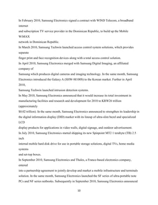 In February 2010, Samsung Electronics signed a contract with WIND Telecom, a broadband
internet
and subscription TV service provider in the Dominican Republic, to build up the Mobile
WiMAX
network in Dominican Republic.
In March 2010, Samsung Techwin launched access control system solutions, which provides
separate
finger print and face recognition devices along with a total access control solution.
In April 2010, Samsung Electronics merged with Samsung Digital Imaging, an affiliated
company of
Samsung which produces digital cameras and imaging technology. In the same month, Samsung
Electronics introduced the Galaxy A (SHW-M100S) to the Korean market. Further in April
2010,
Samsung Techwin launched intrusion detection systems.
In May 2010, Samsung Electronics announced that it would increase its total investment in
manufacturing facilities and research and development for 2010 to KRW26 trillion
(approximately
$0.02 trillion). In the same month, Samsung Electronics announced to strengthen its leadership in
the digital information display (DID) market with its lineup of ultra-slim bezel and specialized
LCD
display products for applications in video walls, digital signage, and outdoor advertisement.
In July 2010, Samsung Electronics started shipping its new Spinpoint MT2 1 terabyte (TB) 2.5
inch
internal mobile hard disk drive for use in portable storage solutions, digital TVs, home media
systems
and set-top boxes.
In September 2010, Samsung Electronics and Thales, a France-based electronics company,
entered
into a partnership agreement to jointly develop and market a mobile infrastructure and terminals
solution. In the same month, Samsung Electronics launched the SF series of ultra-portable note
PCs and NF series netbooks. Subsequently in September 2010, Samsung Electronics announced

                                                10
 