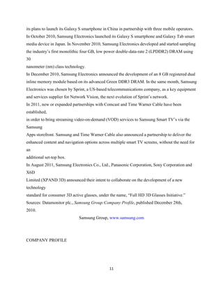 its plans to launch its Galaxy S smartphone in China in partnership with three mobile operators.
In October 2010, Samsung Electronics launched its Galaxy S smartphone and Galaxy Tab smart
media device in Japan. In November 2010, Samsung Electronics developed and started sampling
the industry’s first monolithic four GB, low power double-data-rate 2 (LPDDR2) DRAM using
30
nanometer (nm) class technology.
In December 2010, Samsung Electronics announced the development of an 8 GB registered dual
inline memory module based on its advanced Green DDR3 DRAM. In the same month, Samsung
Electronics was chosen by Sprint, a US-based telecommunications company, as a key equipment
and services supplier for Network Vision, the next evolution of Sprint’s network.
In 2011, new or expanded partnerships with Comcast and Time Warner Cable have been
established,
in order to bring streaming video-on-demand (VOD) services to Samsung Smart TV’s via the
Samsung
Apps storefront. Samsung and Time Warner Cable also announced a partnership to deliver the
enhanced content and navigation options across multiple smart TV screens, without the need for
an
additional set-top box.
In August 2011, Samsung Electronics Co., Ltd., Panasonic Corporation, Sony Corporation and
X6D
Limited (XPAND 3D) announced their intent to collaborate on the development of a new
technology
standard for consumer 3D active glasses, under the name, ―Full HD 3D Glasses Initiative.‖
Sources: Datamonitor plc., Samsung Group:Company Profile, published December 28th,
2010.
                              Samsung Group, www.samsung.com




COMPANY PROFILE




                                               11
 