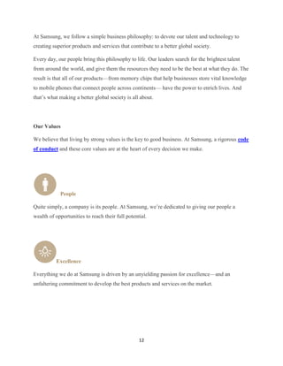 At Samsung, we follow a simple business philosophy: to devote our talent and technology to
creating superior products and services that contribute to a better global society.

Every day, our people bring this philosophy to life. Our leaders search for the brightest talent
from around the world, and give them the resources they need to be the best at what they do. The
result is that all of our products—from memory chips that help businesses store vital knowledge
to mobile phones that connect people across continents— have the power to enrich lives. And
that’s what making a better global society is all about.




Our Values

We believe that living by strong values is the key to good business. At Samsung, a rigorous code
of conduct and these core values are at the heart of every decision we make.




            People

Quite simply, a company is its people. At Samsung, we’re dedicated to giving our people a
wealth of opportunities to reach their full potential.




          Excellence

Everything we do at Samsung is driven by an unyielding passion for excellence—and an
unfaltering commitment to develop the best products and services on the market.




                                                  12
 