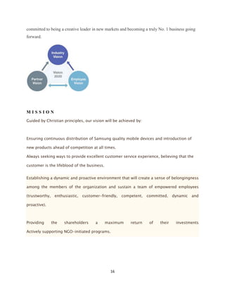 committed to being a creative leader in new markets and becoming a truly No. 1 business going
forward.




MISSION
Guided by Christian principles, our vision will be achieved by:



Ensuring continuous distribution of Samsung quality mobile devices and introduction of

new products ahead of competition at all times.

Always seeking ways to provide excellent customer service experience, believing that the

customer is the lifeblood of the business.


Establishing a dynamic and proactive environment that will create a sense of belongingness

among the members of the organization and sustain a team of empowered employees

(trustworthy,    enthusiastic,   customer-friendly,   competent,   committed,    dynamic   and

proactive).



Providing       the   shareholders     a     maximum      return    of   their    investments

Actively supporting NGO-initiated programs.




                                               16
 