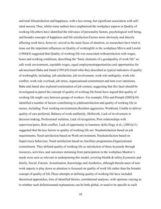 and total lifesatisfaction and happiness, with a less strong, but significant association with self-
rated anxiety.Thus, whilst some authors have emphasised the workplace aspects in Quality of
working life,others have identified the relevance of personality factors, psychological well being,
and broader concepts of happiness and life satisfaction.Factors more obviously and directly
affecting work have, however, served as the main focus of attention, as researchers have tried to
tease out the important influences on Quality of workinglife in the workplace.Mirvis and Lawler
(1984)(8) suggested that Quality of working life was associated withsatisfaction with wages,
hours and working conditions, describing the ―basic elements of a goodquality of work life‖ as;
safe work environment, equitable wages, equal employmentopportunities and opportunities for
advancement.Baba and Jamal (1991)(9) listed what they described as typical indicators of quality
of workinglife, including: job satisfaction, job involvement, work role ambiguity, work role
conflict, work role overload, job stress, organisational commitment and turn-over intentions.
Baba and Jamal also explored routinisation of job content, suggesting that this facet should be
investigated as partof the concept of quality of working life.Some have argued that quality of
working life might vary between groups of workers. For example, Ellis and Pompli (2002)(10)
identified a number of factors contributing to jobdissatisfaction and quality of working life in
nurses, including: Poor working environments,Resident aggression, Workload, Unable to deliver
quality of care preferred, Balance of work andfamily, Shiftwork, Lack of involvement in
decision making, Professional isolation, Lack of recognition, Poor relationships with
supervisor/peers, Role conflict, Lack of opportunity to learnnew skills.Sirgy et al.; (2001)(11)
suggested that the key factors in quality of working life are: Needsatisfaction based on job
requirements, Need satisfaction based on Work environment, Needsatisfaction based on
Supervisory behaviour, Need satisfaction based on Ancillary programmes,Organizational
commitment. They defined quality of working life as satisfaction of these keyneeds through
resources, activities, and outcomes stemming from participation in the workplace.Maslow’s
needs were seen as relevant in underpinning this model, covering Health & safety,Economic and
family, Social, Esteem, Actualisation, Knowledge and Aesthetics, although therelevance of non-
work aspects is play down as attention is focussed on quality of work life rather than the broader
concept of quality of life.These attempts at defining quality of working life have included
theoretical approaches, lists of identified factors, correlational analyses, with opinions varying as
to whether such definitionsand explanations can be both global, or need to be specific to each

                                                  19
 