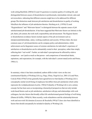 work setting.Bearfield, (2003)(12) used 16 questions to examine quality of working life, and
distinguished between causes of dissatisfaction in professionals, intermediate clerical, sales and
serviceworkers, indicating that different concerns might have to be addressed for different
groups.The distinction made between job satisfaction and dissatisfaction in quality of working
lifereflects the influence of job satisfaction theories. Herzberg at al., (1959)(13) used
―Hygienefactors‖ and ―Motivator factors‖ to distinguish between the separate causes of job
satisfactionand job dissatisfaction. It has been suggested that Motivator factors are intrinsic to the
job, thatis; job content, the work itself, responsibility and advancement. The Hygiene factors
or dissatisfaction-avoidance factors include aspects of the job environment such as
interpersonalrelationships, salary, working conditions and security. Of these latter, the most
common cause of job dissatisfaction can be company policy and administration, whilst
achievement can be thegreatest source of extreme satisfaction.An individual’s experience of
satisfaction or dissatisfaction can be substantially rooted in their perception, rather than simply
reflecting their ―real world‖. Further, an individual’s perceptioncan be affected by relative
comparison – am I paid as much as that person - and comparisons of internalised ideals,
aspirations, and expectations, for example, with the individual’s current state(Lawler and Porter,
1966) (1).




In summary, where it has been considered, authors differ in their views on the core
constituentsof Quality of Working Life (e.g. Sirgy, Efraty, Siegel & Lee, 2001 (11) and Warr,
Cook & Wall,1979)(7).It has generally been agreed however that Quality of Working Life is
conceptually similar towell-being of employees but differs from job satisfaction which solely
represents the workplacedomain (Lawler, 1982)(15).Quality of Working Life is not a unitary
concept, but has been seen as incorporating a hierarchyof perspectives that not only include
work-based factors such as job satisfaction, satisfaction with pay and relationships with work
colleagues, but also factors that broadly reflect life satisfactionand general feelings of well-being
(Danna & Griffin, 1999)(16). More recently, work-relatedstress and the relationship between
work and non-work life domains (Loscocco & Roschelle,1991)(17) have also been identified as
factors that should conceptually be included in Quality of Working Life.


                                                 20
 