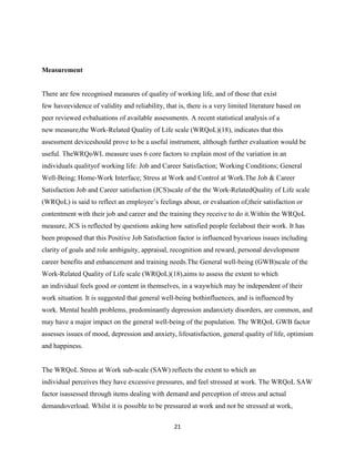 Measurement


There are few recognised measures of quality of working life, and of those that exist
few haveevidence of validity and reliability, that is, there is a very limited literature based on
peer reviewed evbaluations of available assessments. A recent statistical analysis of a
new measure,the Work-Related Quality of Life scale (WRQoL)(18), indicates that this
assessment deviceshould prove to be a useful instrument, although further evaluation would be
useful. TheWRQoWL measure uses 6 core factors to explain most of the variation in an
individuals qualityof working life: Job and Career Satisfaction; Working Conditions; General
Well-Being; Home-Work Interface; Stress at Work and Control at Work.The Job & Career
Satisfaction Job and Career satisfaction (JCS)scale of the the Work-RelatedQuality of Life scale
(WRQoL) is said to reflect an employee’s feelings about, or evaluation of,their satisfaction or
contentment with their job and career and the training they receive to do it.Within the WRQoL
measure, JCS is reflected by questions asking how satisfied people feelabout their work. It has
been proposed that this Positive Job Satisfaction factor is influenced byvarious issues including
clarity of goals and role ambiguity, appraisal, recognition and reward, personal development
career benefits and enhancement and training needs.The General well-being (GWB)scale of the
Work-Related Quality of Life scale (WRQoL)(18),aims to assess the extent to which
an individual feels good or content in themselves, in a waywhich may be independent of their
work situation. It is suggested that general well-being bothinfluences, and is influenced by
work. Mental health problems, predominantly depression andanxiety disorders, are common, and
may have a major impact on the general well-being of the population. The WRQoL GWB factor
assesses issues of mood, depression and anxiety, lifesatisfaction, general quality of life, optimism
and happiness.


The WRQoL Stress at Work sub-scale (SAW) reflects the extent to which an
individual perceives they have excessive pressures, and feel stressed at work. The WRQoL SAW
factor isassessed through items dealing with demand and perception of stress and actual
demandoverload. Whilst it is possible to be pressured at work and not be stressed at work,

                                                  21
 