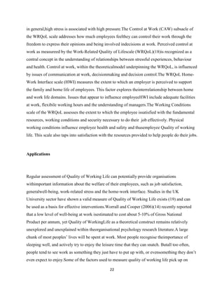 in general,high stress is associated with high pressure.The Control at Work (CAW) subsacle of
the WRQoL scale addresses how much employees feelthey can control their work through the
freedom to express their opinions and being involved indecisions at work. Perceived control at
work as measureed by the Work-Related Quality of Lifescale (WRQoL)(18)is recognized as a
central concept in the understanding of relationships between stressful experiences, behaviour
and health. Control at work, within the theoreticalmodel underpinning the WRQoL, is influenced
by issues of communication at work, decisionmaking and decision control.The WRQoL Home-
Work Interface scale (HWI) measures the extent to which an employer is perceived to support
the family and home life of employees. This factor explores theinterrelationship between home
and work life domains. Issues that appear to influence employeeHWI include adequate facilities
at work, flexibile working hours and the understanding of managers.The Working Conditions
scale of the WRQoL assesses the extent to which the employee issatisfied with the fundamental
resources, working conditions and security necessary to do their job effectively. Physical
working conditions influence employee health and safety and thusemployee Quality of working
life. This scale also taps into satisfaction with the resources provided to help people do their jobs.



Applications




Regular assessment of Quality of Working Life can potentially provide organisations
withimportant information about the welfare of their employees, such as job satisfaction,
generalwell-being, work-related stress and the home-work interface. Studies in the UK
University sector have shown a valid measure of Quality of Working Life exists (19) and can
be used as a basis for effective interventions.Worrall and Cooper (2006)(14) recently reported
that a low level of well-being at work isestimated to cost about 5-10% of Gross National
Product per annum, yet Quality of WorkingLife as a theoretical construct remains relatively
unexplored and unexplained within theorganisational psychology research literature.A large
chunk of most peoples’ lives will be spent at work. Most people recognise theimportance of
sleeping well, and actively try to enjoy the leisure time that they can snatch. Butall too often,
people tend to see work as something they just have to put up with, or evensomething they don’t
even expect to enjoy.Some of the factors used to measure quality of working life pick up on

                                                 22
 