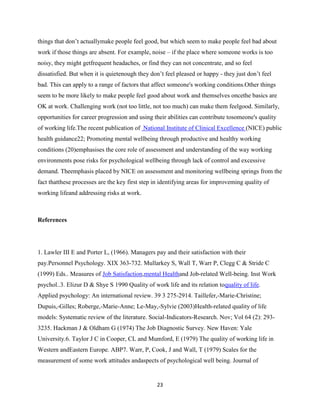 things that don’t actuallymake people feel good, but which seem to make people feel bad about
work if those things are absent. For example, noise – if the place where someone works is too
noisy, they might getfrequent headaches, or find they can not concentrate, and so feel
dissatisfied. But when it is quietenough they don’t feel pleased or happy - they just don’t feel
bad. This can apply to a range of factors that affect someone's working conditions.Other things
seem to be more likely to make people feel good about work and themselves oncethe basics are
OK at work. Challenging work (not too little, not too much) can make them feelgood. Similarly,
opportunities for career progression and using their abilities can contribute tosomeone's quality
of working life.The recent publication of National Institute of Clinical Excellence (NICE) public
health guidance22; Promoting mental wellbeing through productive and healthy working
conditions (20)emphasises the core role of assessment and understanding of the way working
environments pose risks for psychological wellbeing through lack of control and excessive
demand. Theemphasis placed by NICE on assessment and monitoring wellbeing springs from the
fact thatthese processes are the key first step in identifying areas for improveming quality of
working lifeand addressing risks at work.



References




1. Lawler III E and Porter L, (1966). Managers pay and their satisfaction with their
pay.Personnel Psychology. XIX 363-732. Mullarkey S, Wall T, Warr P, Clegg C & Stride C
(1999) Eds.. Measures of Job Satisfaction,mental Healthand Job-related Well-being. Inst Work
psychol..3. Elizur D & Shye S 1990 Quality of work life and its relation toquality of life.
Applied psychology: An international review. 39 3 275-2914. Taillefer,-Marie-Christine;
Dupuis,-Gilles; Roberge,-Marie-Anne; Le-May,-Sylvie (2003)Health-related quality of life
models: Systematic review of the literature. Social-Indicators-Research. Nov; Vol 64 (2): 293-
3235. Hackman J & Oldham G (1974) The Job Diagnostic Survey. New Haven: Yale
University.6. Taylor J C in Cooper, CL and Mumford, E (1979) The quality of working life in
Western andEastern Europe. ABP7. Warr, P, Cook, J and Wall, T (1979) Scales for the
measurement of some work attitudes andaspects of psychological well being. Journal of


                                                 23
 