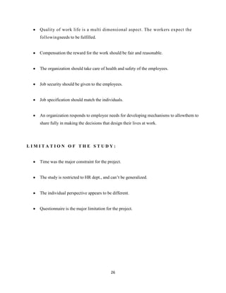 Quality of work life is a multi dimensional aspect. The workers expect the
   followingneeds to be fulfilled.


   Compensation the reward for the work should be fair and reasonable.


   The organization should take care of health and safety of the employees.


   Job security should be given to the employees.


   Job specification should match the individuals.


   An organization responds to employee needs for developing mechanisms to allowthem to
   share fully in making the decisions that design their lives at work.




LIMITATION OF THE STUDY:


   Time was the major constraint for the project.


   The study is restricted to HR dept., and can’t be generalized.


   The individual perspective appears to be different.


   Questionnaire is the major limitation for the project.




                                            26
 