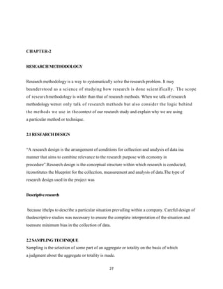 CHAPTER-2


RESEARCH METHODOLOGY


Research methodology is a way to systematically solve the research problem. It may
beunderstood as a science of studying how research is done scientifically. The scope
of researchmethodology is wider than that of research methods. When we talk of research
methodology wenot only talk of research methods but also consider the logic behind
the methods we use in thecontext of our research study and explain why we are using
a particular method or technique.


2.1 RESEARCH DESIGN


―A research design is the arrangement of conditions for collection and analysis of data ina
manner that aims to combine relevance to the research purpose with economy in
procedure‖.Research design is the conceptual structure within which research is conducted;
itconstitutes the blueprint for the collection, measurement and analysis of data.The type of
research design used in the project was


Descriptive research


because ithelps to describe a particular situation prevailing within a company. Careful design of
thedescriptive studies was necessary to ensure the complete interpretation of the situation and
toensure minimum bias in the collection of data.


2.2 SAMPLING TECHNIQUE
Sampling is the selection of some part of an aggregate or totality on the basis of which
a judgment about the aggregate or totality is made.


                                                27
 