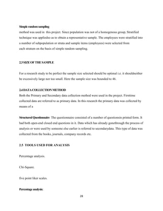 Simple random sampling
method was used in this project. Since population was not of a homogenous group, Stratified
technique was appliedso as to obtain a representative sample. The employees were stratified into
a number of subpopulation or strata and sample items (employees) were selected from
each stratum on the basis of simple random sampling.



2.3 SIZE OF THE SAMPLE


For a research study to be perfect the sample size selected should be optimal i.e. it shouldneither
be excessively large nor too small. Here the sample size was bounded to 46.


2.4 DATA COLLECTION METHOD
Both the Primary and Secondary data collection method were used in the project. Firsttime
collected data are referred to as primary data. In this research the primary data was collected by
means of a


Structured Questionnaire The questionnaire consisted of a number of questionsin printed form. It
had both open-end closed end questions in it. Data which has already gonethrough the process of
analysis or were used by someone else earlier is referred to secondarydata. This type of data was
collected from the books, journals, company records etc.


2.5 TOOLS USED FOR ANALYSIS


Percentage analysis.


Chi-Square.


five point liker scales.


Percentage analysis:

                                                28
 