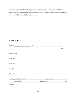 One of the simplest methods of analysis is the percentage method. It is one of thetraditional
statistical tools. Through the use of percentage, the data are reduced in the standardform with the
base equal to 100, which facilitates comparison.




PERSONAL DATA:


Name : _______________________ Sex:                _        _       _       _       _       _       _    _
_    _      _    _     _     _     _     _     _        _       _       _       _       _       _       Age:


below 25 yrs


25-35 yrs


35-45 yrs


45-55yrs


Above55


yrsEducational Qualification : _______________________ Marital status : _________________
______ Department : _______________________ Designation : _______________________ Ex
perience:



                                                   29
 