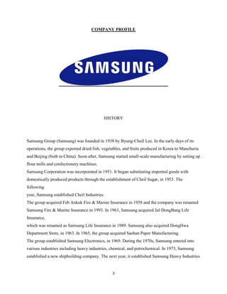 COMPANY PROFILE




                                           HISTORY




Samsung Group (Samsung) was founded in 1938 by Byung-Chull Lee. In the early days of its
operations, the group exported dried fish, vegetables, and fruits produced in Korea to Manchuria
and Beijing (both in China). Soon after, Samsung started small-scale manufacturing by setting up
flour mills and confectionery machines.
Samsung Corporation was incorporated in 1951. It began substituting imported goods with
domestically produced products through the establishment of Cheil Sugar, in 1953. The
following
year, Samsung established Cheil Industries.
The group acquired Feb Ankuk Fire & Marine Insurance in 1958 and the company was renamed
Samsung Fire & Marine Insurance in 1993. In 1963, Samsung acquired Jul DongBang Life
Insurance,
which was renamed as Samsung Life Insurance in 1989. Samsung also acquired DongHwa
Department Store, in 1963. In 1965, the group acquired Saehan Paper Manufacturing.
The group established Samsung Electronics, in 1969. During the 1970s, Samsung entered into
various industries including heavy industries, chemical, and petrochemical. In 1973, Samsung
established a new shipbuilding company. The next year, it established Samsung Heavy Industries


                                               3
 