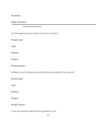 Dissatisfied


Highly Dissatisfied




3.Is the organization providing casual leave with pay?


Strongly Agree


Agree


Moderate


Disagree


Strongly Disagree


4.What do you feel about the medical facilities provided by the concern?


Strongly Agree


Agree


Moderate


Disagree


Strongly Disagree


5.Are you satisfied with the bonus provided to you?

                                         31
 