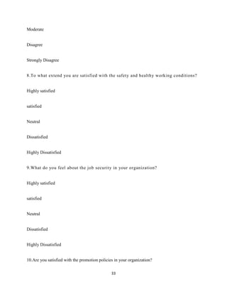 Moderate


Disagree


Strongly Disagree


8.To what extend you are satisfied with the safety and healthy working conditions?


Highly satisfied


satisfied


Neutral


Dissatisfied


Highly Dissatisfied


9.What do you feel about the job security in your organization?


Highly satisfied


satisfied


Neutral


Dissatisfied


Highly Dissatisfied


10.Are you satisfied with the promotion policies in your organization?

                                               33
 