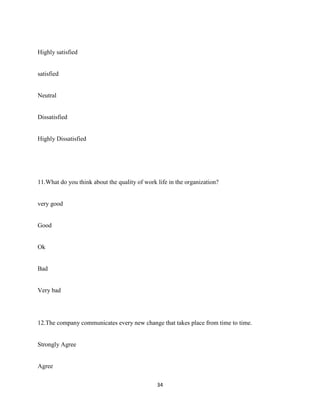 Highly satisfied


satisfied


Neutral


Dissatisfied


Highly Dissatisfied




11.What do you think about the quality of work life in the organization?


very good


Good


Ok


Bad


Very bad




12.The company communicates every new change that takes place from time to time.


Strongly Agree


Agree

                                               34
 