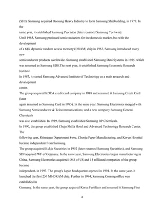 (SHI). Samsung acquired Daesung Heavy Industry to form Samsung Shipbuilding, in 1977. In
the
same year, it established Samsung Precision (later renamed Samsung Techwin).
Until 1983, Samsung produced semiconductors for the domestic market, but with the
development
of a 64K dynamic random access memory (DRAM) chip in 1983, Samsung introduced many
new
semiconductor products worldwide. Samsung established Samsung Data Systems in 1985, which
was renamed as Samsung SDS.The next year, it established Samsung Economic Research
Institute.
In 1987, it started Samsung Advanced Institute of Technology as a main research and
development
center.
The group acquired KOCA credit card company in 1988 and renamed it Samsung Credit Card
(later
again renamed as Samsung Card in 1995). In the same year, Samsung Electronics merged with
Samsung Semiconductor & Telecommunications; and a new company Samsung General
Chemicals
was also established. In 1989, Samsung established Samsung BP Chemicals.
In 1990, the group established Cheju Shilla Hotel and Advanced Technology Research Center.
The
following year, Shinsegae Department Store, Chonju Paper Manufacturing, and Koryo Hospital
became independent from Samsung.
The group acquired Kukje Securities in 1992 (later renamed Samsung Securities), and Samsung
SDI acquired WF of Germany. In the same year, Samsung Electronics began manufacturing in
China. Samsung Electronics acquired HMS of US and 14 affiliated companies of the group
became
independent, in 1993. The group's Japan headquarters opened in 1994. In the same year, it
launched the first 256 Mb DRAM chip. Further in 1994, Samsung Corning office was
established in
Germany. In the same year, the group acquired Korea Fertilizer and renamed it Samsung Fine

                                               4
 