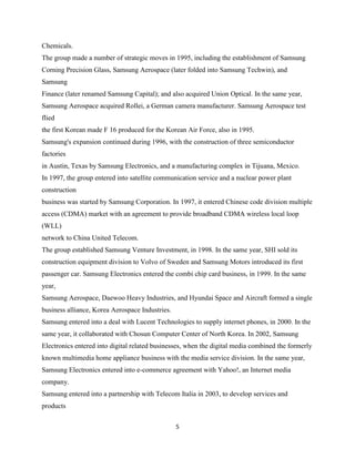 Chemicals.
The group made a number of strategic moves in 1995, including the establishment of Samsung
Corning Precision Glass, Samsung Aerospace (later folded into Samsung Techwin), and
Samsung
Finance (later renamed Samsung Capital); and also acquired Union Optical. In the same year,
Samsung Aerospace acquired Rollei, a German camera manufacturer. Samsung Aerospace test
flied
the first Korean made F 16 produced for the Korean Air Force, also in 1995.
Samsung's expansion continued during 1996, with the construction of three semiconductor
factories
in Austin, Texas by Samsung Electronics, and a manufacturing complex in Tijuana, Mexico.
In 1997, the group entered into satellite communication service and a nuclear power plant
construction
business was started by Samsung Corporation. In 1997, it entered Chinese code division multiple
access (CDMA) market with an agreement to provide broadband CDMA wireless local loop
(WLL)
network to China United Telecom.
The group established Samsung Venture Investment, in 1998. In the same year, SHI sold its
construction equipment division to Volvo of Sweden and Samsung Motors introduced its first
passenger car. Samsung Electronics entered the combi chip card business, in 1999. In the same
year,
Samsung Aerospace, Daewoo Heavy Industries, and Hyundai Space and Aircraft formed a single
business alliance, Korea Aerospace Industries.
Samsung entered into a deal with Lucent Technologies to supply internet phones, in 2000. In the
same year, it collaborated with Chosun Computer Center of North Korea. In 2002, Samsung
Electronics entered into digital related businesses, when the digital media combined the formerly
known multimedia home appliance business with the media service division. In the same year,
Samsung Electronics entered into e-commerce agreement with Yahoo!, an Internet media
company.
Samsung entered into a partnership with Telecom Italia in 2003, to develop services and
products

                                                 5
 