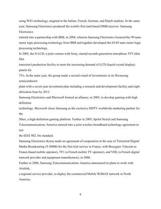 using WiFi technology, targeted at the Italian, French, German, and Dutch markets. In the same
year, Samsung Electronics produced the world's first land based DMB receiver. Samsung
Electronics
entered into a partnership with IBM, in 2004, wherein Samsung Electronics licensed the 90 nano
meter logic processing technology from IBM and together developed the 65/45 nano meter logic
processing technology.
In 2005, the S-LCD, a joint venture with Sony, started seventh generation amorphous TFT (thin
film
transistor) production facility to meet the increasing demand of LCD (liquid crystal display)
panels for
TVs. In the same year, the group made a second round of investments in its Hwaseong
semiconductor
plant with a seven year investment plan including a research and development facility and eight
abrication lines by 2012.
Samsung Electronics and Microsoft formed an alliance, in 2005, to develop gaming with high
definition
technology. Microsoft chose Samsung as the exclusive HDTV worldwide marketing partner for
the
Xbox, a high-definition gaming platform. Further in 2005, Sprint Nextel and Samsung
Telecommunications America entered into a joint wireless broadband technology agreement to
test
the IEEE 802.16e standard.
Samsung Electronics Korea made an agreement of cooperation in the area of Terrestrial Digital
Media Broadcasting (T-DMB) for the first trial service in France, with Bouygues Telecom (a
France-based mobile operator), TF1 (a French mobile TV operator), and VDL (a French digital
network provider and equipment manufacturer), in 2006.
Further in 2006, Samsung Telecommunications America announced its plans to work with
Arialink,
a regional service provider, to deploy the commercial Mobile WiMAX network in North
America,



                                                6
 