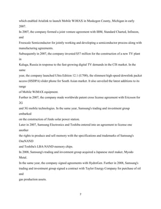 which enabled Arialink to launch Mobile WiMAX in Muskegon County, Michigan in early
2007.
In 2007, the company formed a joint venture agreement with IBM, Standard Charted, Infineon,
and
Freescale Semiconductor for jointly working and developing a semiconductor process along with
manufacturing agreements.
Subsequently in 2007, the company invested $57 million for the construction of a new TV plant
in
Kaluga, Russia in response to the fast-growing digital TV demands in the CIS market. In the
same
year, the company launched Ultra Edition 12.1 (U700), the slimmest high-speed downlink packet
access (HSDPA) slider phone for South Asian market. It also unveiled the latest additions to its
range
of Mobile WiMAX equipment.
Further in 2007, the company made worldwide patent cross license agreement with Ericsson for
2G
and 3G mobile technologies. In the same year, Samsung's trading and investment group
embarked
on the construction of Jindo solar power station.
Later in 2007, Samsung Electronics and Toshiba entered into an agreement to license one
another
the rights to produce and sell memory with the specifications and trademarks of Samsung's
OneNAND
and Toshiba's LBA-NAND memory chips.
In 2008, Samsung's trading and investment group acquired a Japanese steel maker, Myodo
Metal.
In the same year, the company signed agreements with HydroGen. Further in 2008, Samsung's
trading and investment group signed a contract with Taylor Energy Company for purchase of oil
and
gas production assets.



                                                    7
 