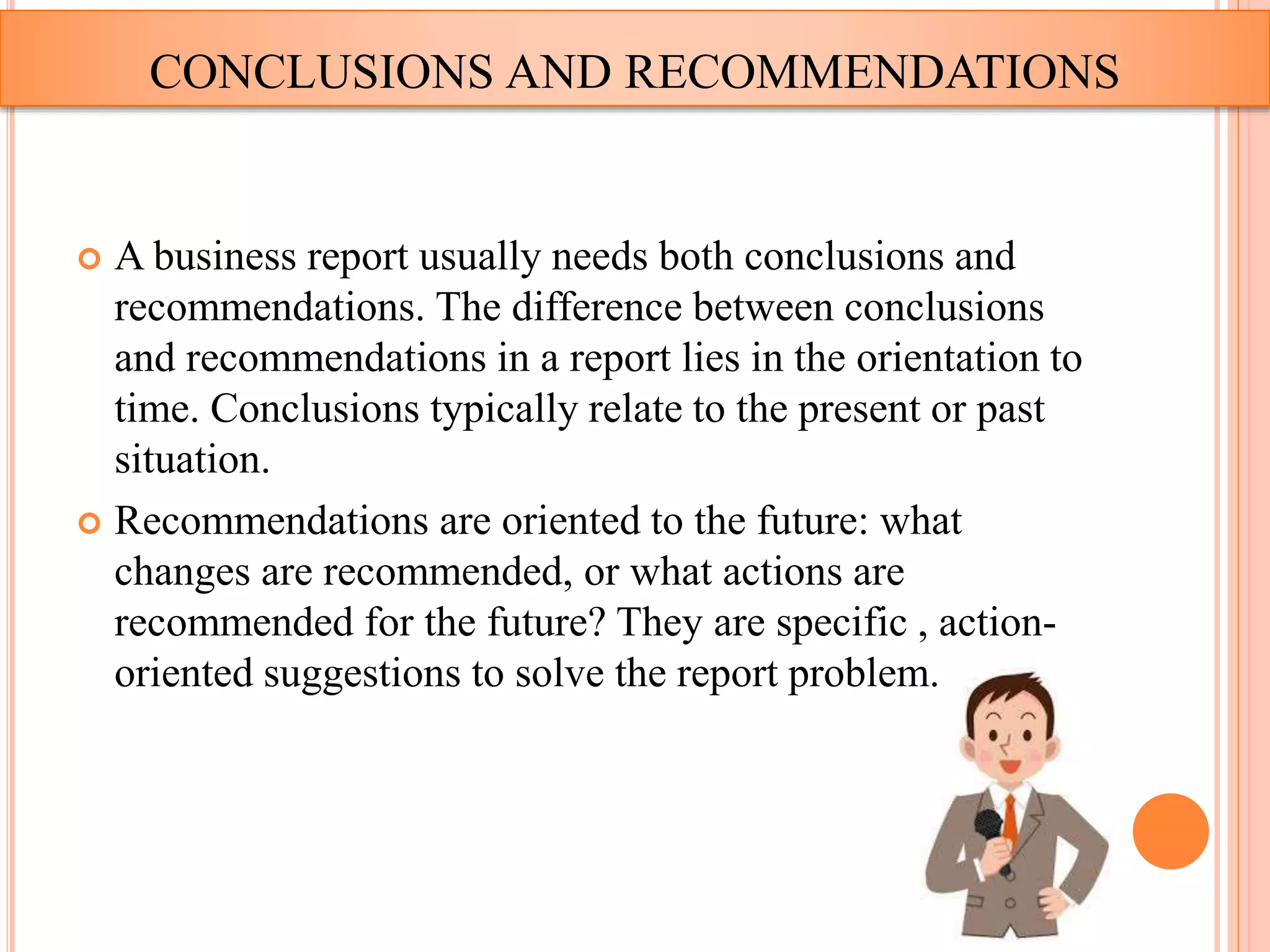  A business report usually needs both conclusions and
recommendations. The difference between conclusions
and recommendations in a report lies in the orientation to
time. Conclusions typically relate to the present or past
situation.
 Recommendations are oriented to the future: what
changes are recommended, or what actions are
recommended for the future? They are specific , action-
oriented suggestions to solve the report problem.
CONCLUSIONS AND RECOMMENDATIONS
 
