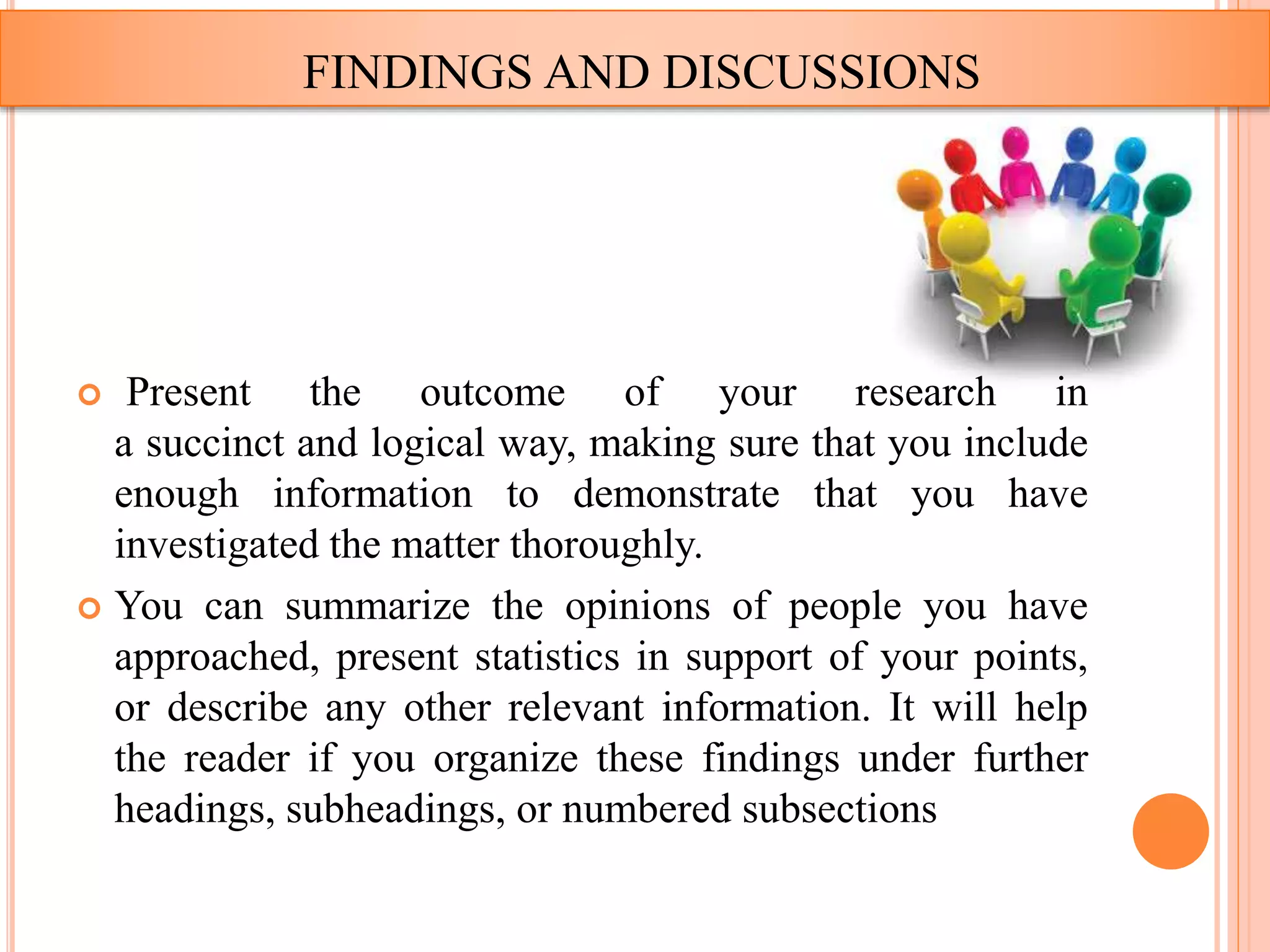 FINDINGS AND DISCUSSIONS
 Present the outcome of your research in
a succinct and logical way, making sure that you include
enough information to demonstrate that you have
investigated the matter thoroughly.
 You can summarize the opinions of people you have
approached, present statistics in support of your points,
or describe any other relevant information. It will help
the reader if you organize these findings under further
headings, subheadings, or numbered subsections
 